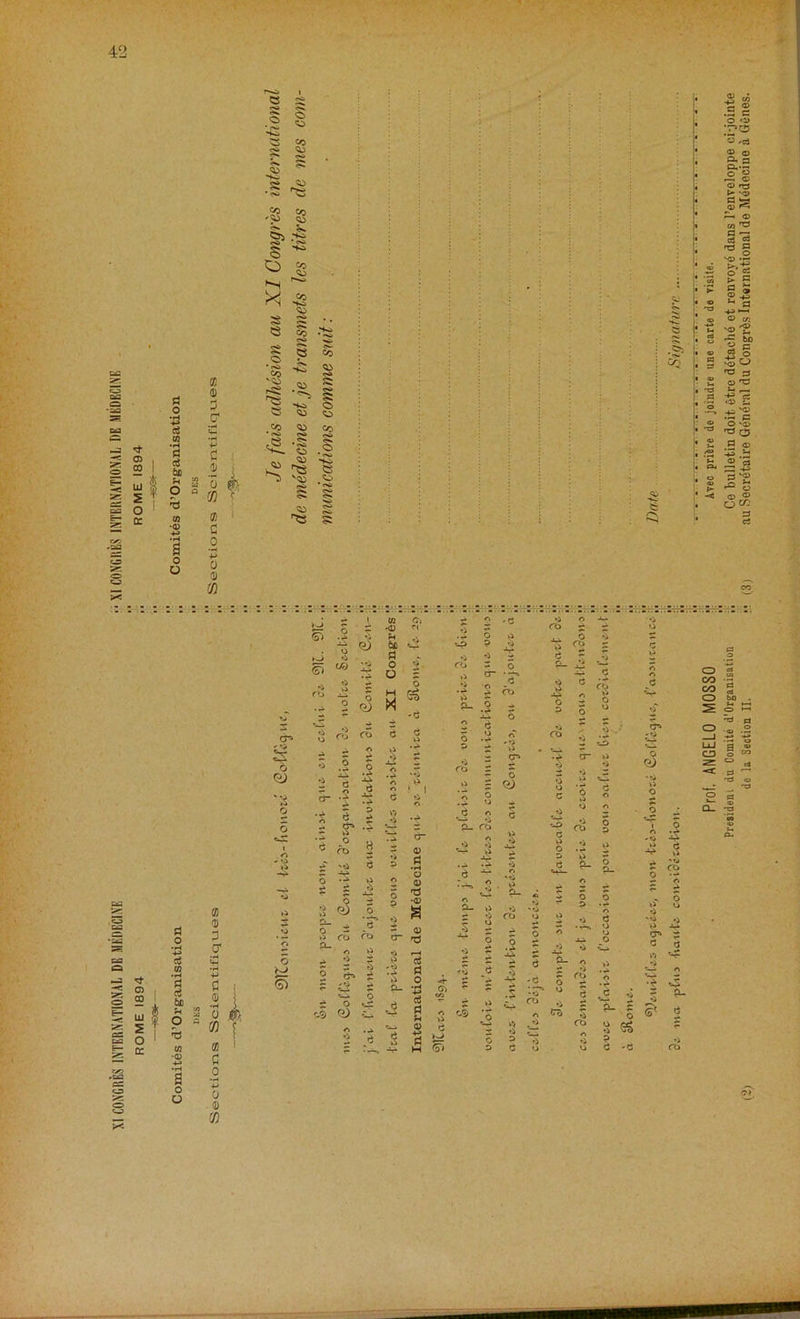 Comites d1 Organisation lt Comites d- Organisation DES  DES a 3 — •H P c .5 i 0 0'; CO r a c o ’■? 0 3) CO a 3) 3 O' £ •H v Cl 0) •H 0 CO a C o +-> 0 9) CO I «! [ ! c O * hj SP co O sp <3 Co *pa 2 -2 £ o 8 «■*“ Co • txi Co HO o CO CO Co <>• • oi. o S .0 Ha S(^ S5 CJ g • oa g § .05 — Prof. ANGELO MOSSO V Avec prifcre de joindre une carte de yisite. President du Comite d’Organisation ,, Ce bulletin doit etre detaehe et renvoyd dans l’enveloppe oi-jointe de la Section II. •• (3) au Secretaire Gendral du Congrds International de Medeciue a Genes.