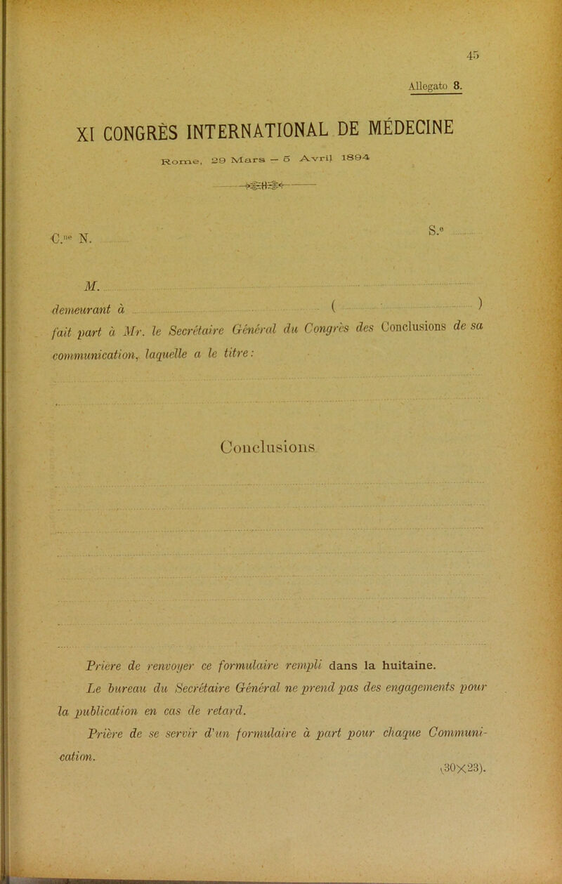 XI CONGRES INTERNATIONAL DE MEDECINE Rome, 29 Mars — o Avril 1894 - €.ne N. s.« ..... M. demeurant d ( ) fait part a Mr. le Secretaire General du Congres des Conclusions de sa communication, laquelle a le titre: Conclusions Priere de renvoyer ce formidaire rempli dans la huitaine. Le bureau du Secretaire General ne prend pas cles engagements pour la publication en cas de retard. Priere de se servir d'un formidaire a part pour chaque Communi- cation. V.30X23).