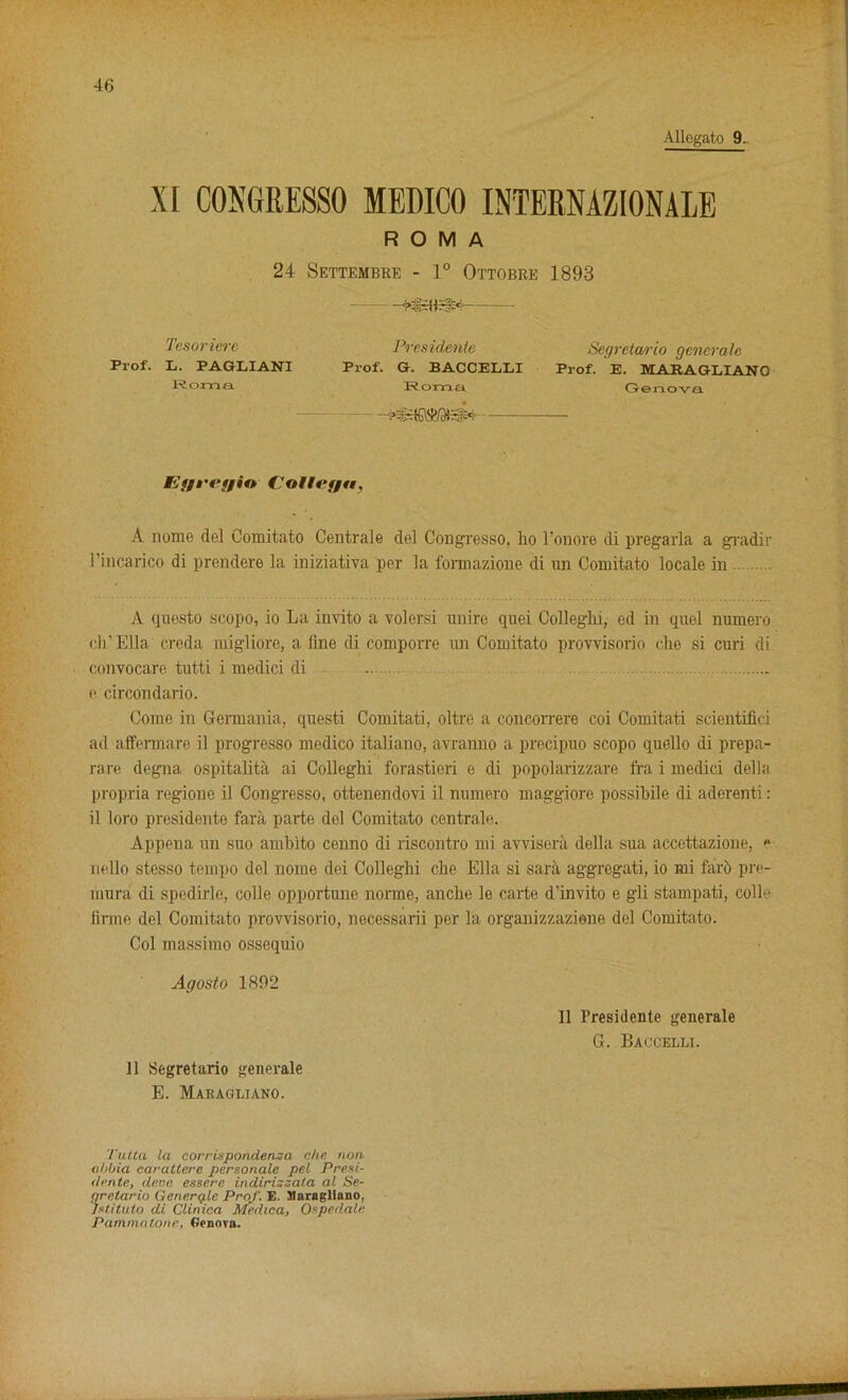 XI CONGRESSO MEDICO INTERNAZIONALE ROMA 24 Settembre - 1° Ottobre 1893 - Tesonere President Segreta/rio generate Prof. L. PAGEIANI Prof. G. BACCELLI Prof. E. MARAGLIANO Roma Roma Genova - Et/iTt/in Coltef/n, A nome del Comitato Centrale del Cougresso, ho l'onore di pregarla a gradir l’incarico di prendere la iniziativa per la formazione di un Comitato locale in A questo scopo, io La invito a volersi unire quei Colleghi, ed in quel numero cli'Ella creda migliore, aline di comporre un Comitato prowisorio che si curi di convocare tutti i mediei di e circondario. Come in Germania, questi Comitati, oltre a concorrere coi Comitati scientifici ad affermare il progresso medico italiano, avranno a precipuo scopo quello di prepa- rare degna ospitalita ai Colleghi forastieri e di popolarizzare fra i mediei della propria regione il Congresso, ottenendovi il numero maggiore possihile di aderenti: il loro presidente fara parte del Comitato centrale. Appena un suo ambito cenno di riscontro mi awisera della sua accettazione, e nello stesso tempo del nome dei Colleghi che Ella si sara aggregati, io mi faro pre- inura di spedirle, colie opportune norme, anclie le carte d'invito e gli stampati, colie linne del Comitato prowisorio, necessarii per la organizzazione del Comitato. Col massimo ossequio Agosto 1892 11 Segretario generale E. Maragliano. 11 Presidente generale G. Baccelli. I'utta la corrixpondensa che non- obbia earattere personale pel Presi- de rite, dene esscre indirizzata al Se- gretario Gencrq-le ProJ'. E. Maragliano, Jstituto di Cliniea Mediea, Ospedale Pammat-one, Genova.