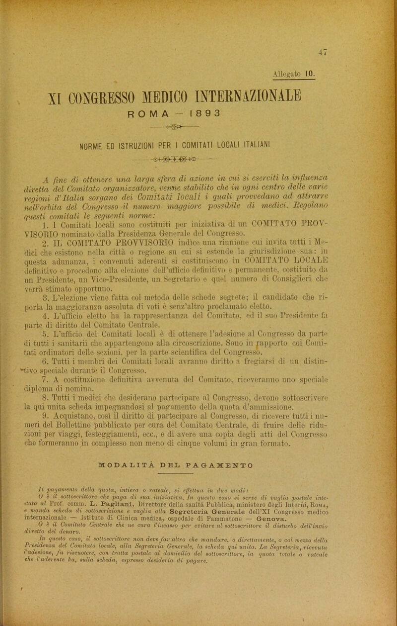 XI CONGRESSO MEDICO INTERNAZIONALE ROMA - 1893 !>*§» NORME ED ISTRUZIONI PER I COMITATI LOCALI ITALIANI A fine di ottenere una larga sfera di azione in cui si cserciti la influenza diretta del Comitato organiszatorc, venne stabilito die in ogni centro delle varie regioni d’ Italia sorgano dci Comitati locali i quali provvedano ad attrarre nelVorbita del Cohgresso il numero maggiore possibile di medici. Regolano questi comitati le sequenti norme: 1. I Comitati loculi sono costituiti per iniziativa di un COMITATO PROV- VISORIO nominate dalla Presidenza Generate del Congresso. 2. IL COMITATO PROVVISORIO indice una rinnione cui invita tutti i Me- dici die esistono nella citta o regione su cui si estende la giurisdizione sua: in questa adunanza, i convenuti aderenti si costituiscono in COMITATO LOCALK definitivo e procedono alia elezione' doH’uflicio definitivo e permanente, costituito da un Presidente, un Vice-Presidente, un Segretario e quel numero di Consiglieri elm verra stimato opportuno. 3. L’elezione viene fatta col metodo delle schcde segiete; il candidate die ri- porta la maggioranza assoluta di voti e senz’altro proclamato eletto. 4. L’ufficio eletto ha la rappresentanza del Comitato, e’d il suo Presidente fa parte di diritto del Comitato Centrale. 5. L’ufficio dei Comitati locali e di ottenere Padesione al Congresso da parte di tutti i sanitarii che appartengono alia circoscrizione. Sono in rapporto coi Comi- tati ordinatori delle sezioni, per la parte scientifica del Congresso. 6. Tutti i membri dei Comitati locali avranno diritto a fregiarsi di un distiri- vtivo speciale durante il Congresso. 7. A costituzione definitiva avvenuta del Comitato, riceveranno uno speciale diploma di nomina. 8. Tutti i medici che desiderano partecipare al Congresso, devono sottoscrivere la qui unita scheda. impegnandosi al pagamento della quota d’ammissione. 9. Acquistano, cosi il diritto di partecipare al Congresso, di ricevere tutti i nn- meri del Bollettino pubblicato per cura del Comitato Centrale, di fruire delle ridu- zioni per viaggi, festeggiamenti, ecc., e di avere una copia degli atti del Congresso che formeranno in complesso non meno di cinque volumi in gran fonnato. MODALITA DEL PAGAMENTO Il pagamento clella quota, intiera o rateale, si effettua in due modi: 0 e il eottoecrittore che paga di eua iniziativa. In queato caso si serve di vaglia postale inte- stato al Prof. comm. L. Pag-liani, Direttore della sanitA Pubblica, ministero degli Interni, Roma, e manda scheda di sottoscrizione e vaglia alia Segreteria Generate dell’XI Congresso medico internazionale — istituto di Clinica medica, ospedale di Pammatone — Genova. 0 e il Comitato Centrale ehe ne cura Vincasso per evitare al sottoscriltore il disturbo dell'inviu diretto del denaro. In questo caso, il sottoscriltore non deve/ar altro che mandare, o direttamente, o col mezzo della Presidenza del Comitato locale, alia Segreteria Generate, la scheda qui unita. La Segreteria, ricevuta l adesione, Ja riscuotere, con tratta postalc al domicilio del sottoscriltore, la quota totale o rateale ehe Vaderente ha, sulla scheda, espresso desiderio di pagare.