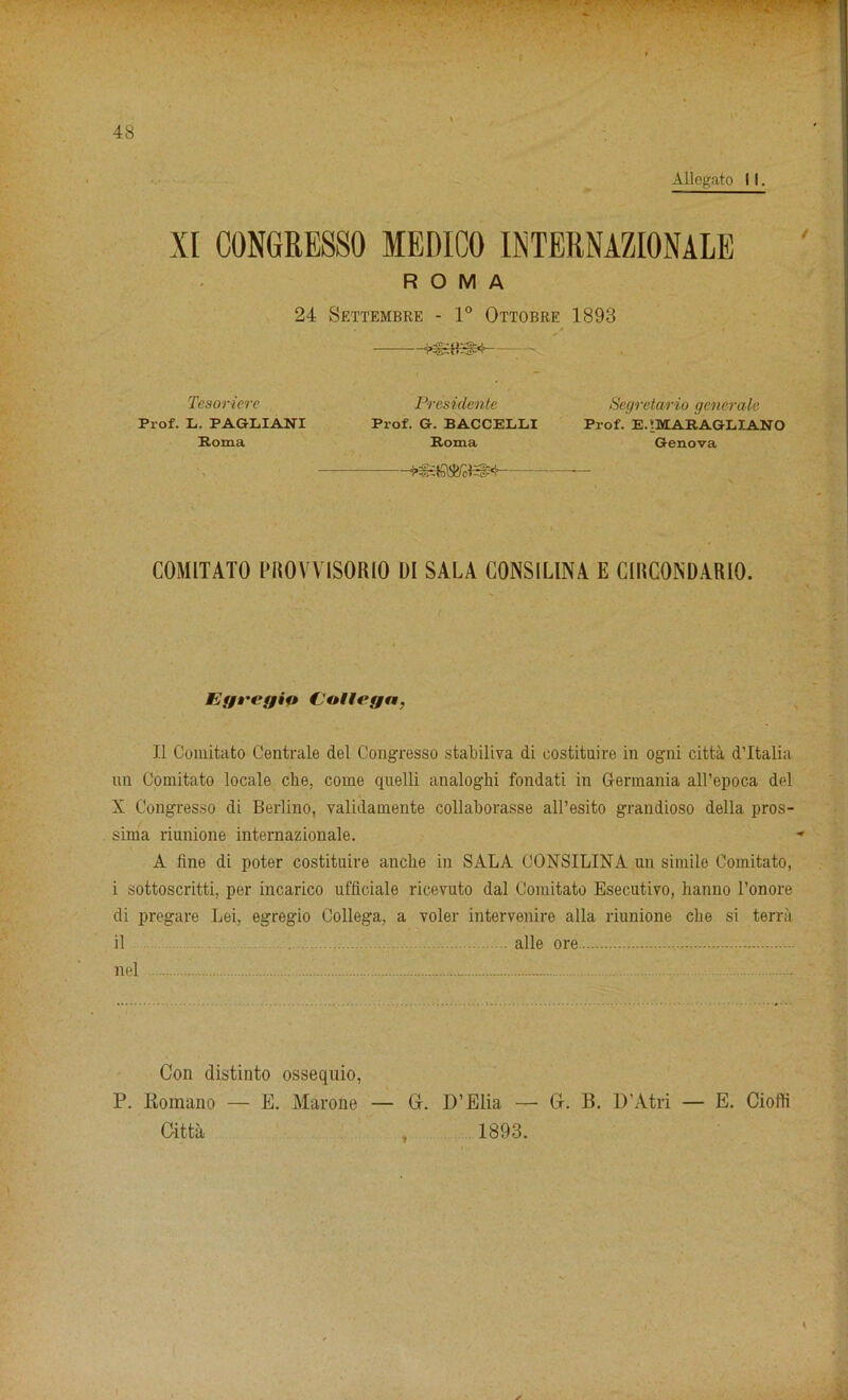 Allegato 11. XI CONGRESSO MEDICO INTERNATIONALE ROMA 24 Settembre - 1° Ottobre 1893 frUSIEjlM’ - Tesoriere Presidente Prof. L. PAGLIANI Prof. G. BACCELLI Roma Roma i — COMITATO PR0VVIS0R10 DI SALA CONSILINA E G1RC0NDARI0. Segretario generate Prof. E.:MARAGLIANO Genova Egregin (JaUegn, II Comitato Centrale del Congresso stabiliva di eostituire in ogni citta d’ltalia un Comitato locale eke, come quelli analogki fondati in Germania all’epoca d(*l X Congresso di Berlino, validamente collaborasse all’esito grandioso della pros- sima riunione internazionale. A fine di poter costituire ancke in SALA CONSILINA un simile Comitato, i sottoscritti, per incarico ufficiale ricevuto dal Comitato Esecutivo, lianno l’onore di pregare Lei, egregio Collega, a voler intervenire alia riunione eke si terra il alle ore nel - : Con distinto ossequio, P. Romano — E. Marone — Gr. D’Elia — Citta 1893. Gr. B. D’Atri — E. Ciofk y