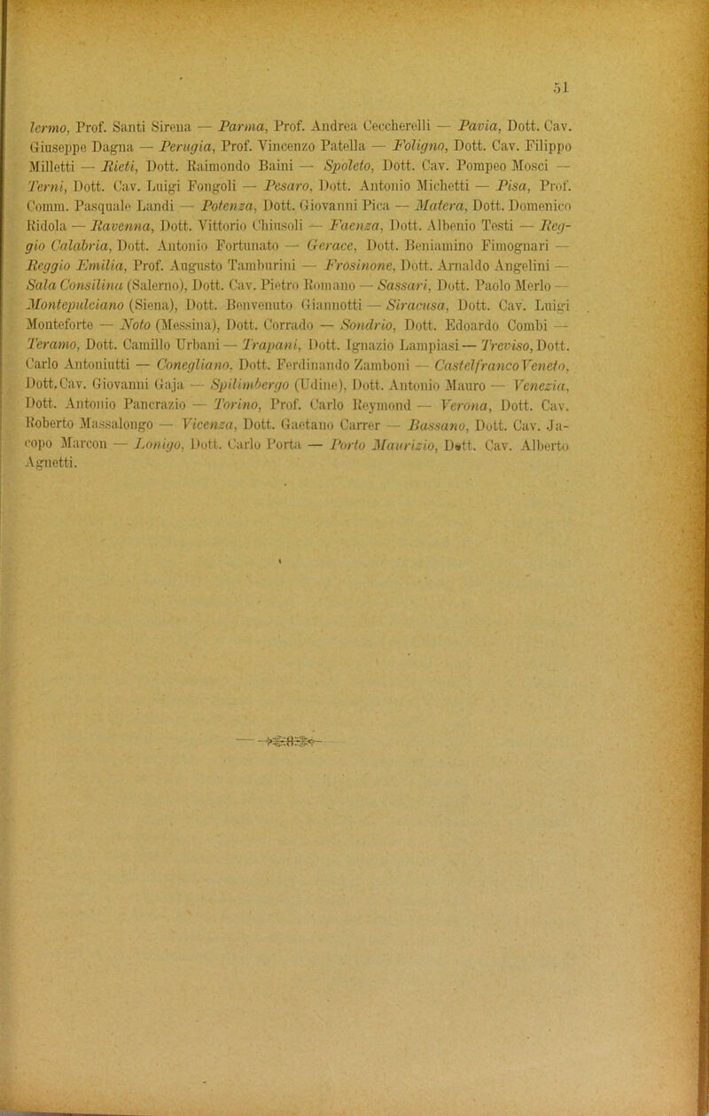 lenno, Prof. Santi Sirena — Parma, Prof. Andrea Ceccherelli — Pavia, Dott. Cav. Giuseppe Dagna — Perugia, Prof. Vincenzo Patella — Foligna, Dott. Cav. Filippo Milletti — Bieti, Dott. Kaimondo Baini — Spoleto, Dott. Cav. Pompeo Mosci — Term, Dott. Cav. Luigi Fongoli — Pesaro, Dott. Antonio Miehetti — Pisa, Prof. Comm. Pasquale Landi — Potenza, Dott. Giovanni Pica — Matera, Dott. Domenico Jtidola — Bavenna, Dott. Vittorio Chiusoli — Faenza. Dott. Albenio Testi — Beg- gio Calabria, Dott. Antonio Fortunato — Gerace, Dott. Beniamino Fimognari — Beggio Emilia, Prof. Augusto Tamburini — Frosinone, Dott. Arnaldo Angelini - Sala Consilina (Salerno), Dott. Cav. Pietro Romano — Sassari, Dott. Paolo Merlo — Montepulciano (Siena), Dott. Benvenuto Giannotti — Siracusa, Dott. Cav. Luigi Monteforte — Noto (Messina), Dott. Corrado — Sondrio, Dott. Edoardo Combi Teramo, Dott. Camillo TJrbani— Trapani, Dott. Ignazio Lampiasi—Treviso, Dott. Carlo Antoniutti — Conegliano, Dott. Ferdinando Zamboni — CastelfrancoYcncto, Dott, Cav. Giovanni Gaja — Spilimbergo (Udine), Dott. Antonio Mauro — Venezia, Dott. Antonio Pancrazio — Torino, Prof. Carlo Reymond — Verona, Dott. Cav. Roberto Massalongo — Vicenza, Dott. Gaetano Carrer — Bassano, Dott. Cav. Ja- copo Marcon — Lonigo, Dott. Carlo Porta — Porto Maurizio, D<*tt. Cav. Alberto Agnetti.