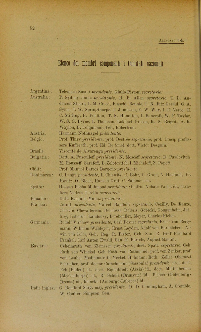 Argentina: Australia: Austria: Belgio: Brasile: Bulgaria: Chili: Danimarca: Egilto: Equador: Francia: Germania: Baviera: Indie inglesi: Allegato 14. Elenco dei memliri comnonenti i Comitati iiazionali Telemaeo Susini presidente, Giulio Pistoni segretario. P. Sydney Jones presidente, H. B. Allen segretario. T. P. An- derson Stuart. I. M. Creed, Fiaschi, Bennie, T. N. Fitz Gerald, G. A. Syme, I. W. Springthorpe, I. Jamieson, E. W. Way, I. C. Verco, E. C. Stirling, B. Poulton, T. K. Hamilton, I. Bancroft, W. F. Taylor, W. S. 0. Byrne, I. Thomson, Lokhart Gibson, B. S. Bright, A. B. Waylen, D. Colquhoun, Fell, Eobertson. Hermann Hothnagel presidente. Prof. Thiry presidente, prof. Destree segretario. prof. Crocq. profes- sore Kufferath, prof. Ed. He Smet, dott. Victor Desguin. Visconte de Alvarenga presidente. Dott. A. Puseulieff presidente, N. Moscoff segretario, 1). Pawlovitch, M. Bousseff. Sarafoff, L. Zolotovitch.I.Michaloff, Z. Popoff. Prof. Manuel Barros Borgono 'presidente. C. Lange presidente, I. Chiewitz, C. Bohr, C. Gram, A. Haslund, Fr. Hovitz, 0. Bloch, Hansen Grut, C. Salomonsen. Hassan Pacha Mahmoud presidente, Onofrio Abbate Pacha id., cava- liere Andrea Torella segretario. Dott. Ezequiel Munoz presidente. Cornil presidente, Marcel Baudoin segretario, Cezilly, De Eanze, Chervin, Chevallereau, Delefosse, Doleris, Gorecki, Gougenheim, Jef- froy, Laborde, Landouzy, Lereboullet, Meyer, Charles Bicliet. Budolf Virchow presidente, Carl Posner segretario, Ernst von Berg- mann, Wilhelm Waldeyer, Ernst Leyden, Adolf von Bardeleben, Al- win von Coler, Geh. Beg. B. Pistor, Geh. San. B. Graf Bernhard Friinkel, Carl Anton Ewald, San. B. Bartels, August Martin. Geheimrath von Ziemssen presidente, doct. Spatz segretario, Geh. Bath von Winckel, Geh. Bath, von Eothmund, prof, von Zenker, prof, von Leube, Medicinalrath Merkel, Hofmann, Both, Zoller, Oberarzt Schreiber, prof, doctor Curschmann (Sassonia) presidente, prof. doct. Erb (Baden) id., doct. Eigenbrodt (Assia) id., doct. Mettenheimer (Meclemburgo) id., B. Schulz (Brunsvic) id., Pletzer (Oldenburg- Brema) id., Beincke (Amburgo-Lubecca) id. G. Bomford Surg. maj, presidente, D. D. Cunningham, A. Crombie, W. Coulter, Simpson, Sen.
