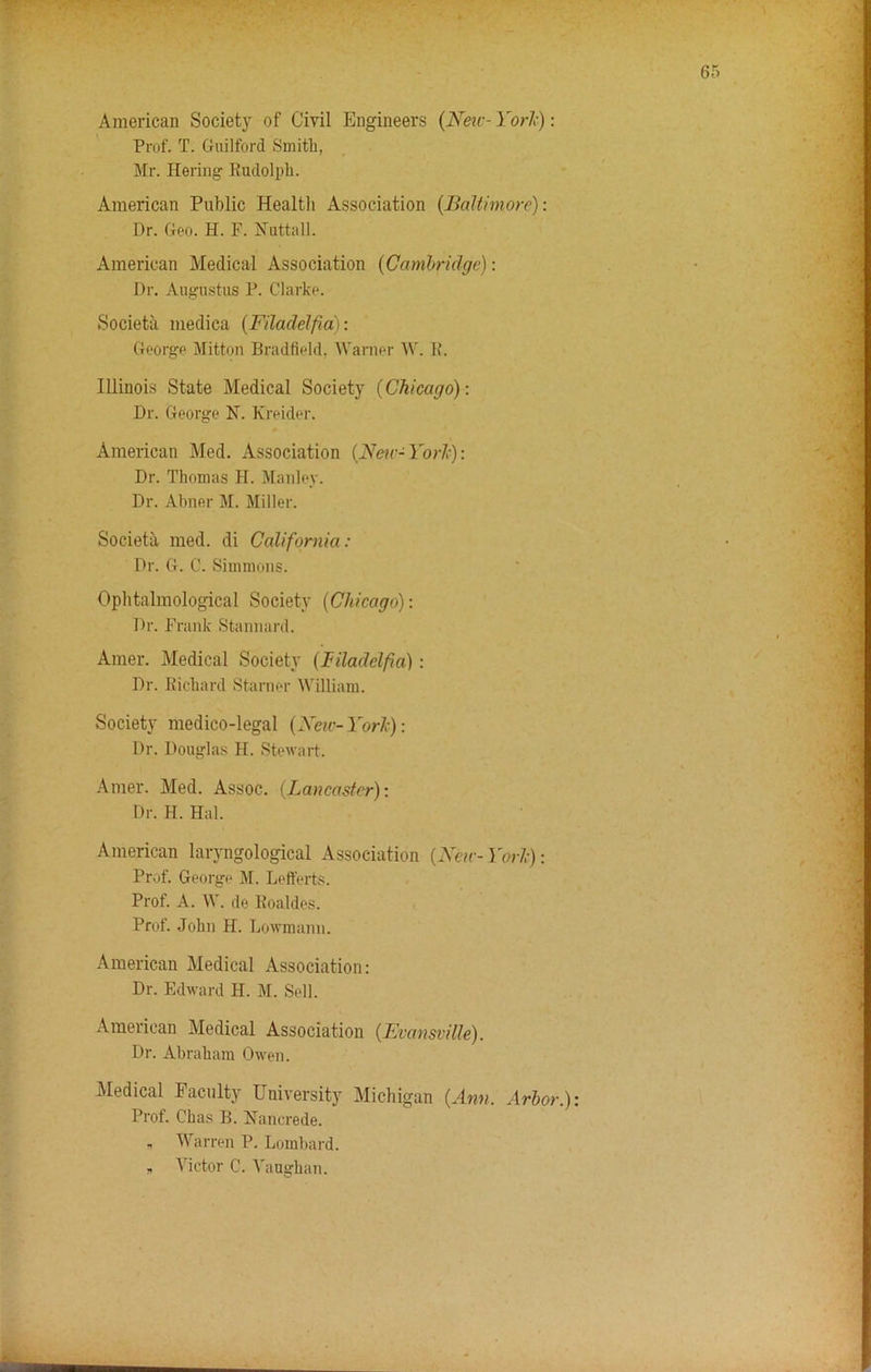 American Society of Civil Engineers (New- York): Prof. T. Guilford Smith, Mr. Hering Rudolph. American Public Health Association (Baltimore): Dr. Geo. H. F. Nuttall. American Medical Association (Cambridge): Dr. Augustus P. Clarke. Societa medica (Filacldfia): George Mitton Bradfield, Warner W. R. Illinois State Medical Society (Chicago): Dr. George N. Kreider. American Med. Association (Neic-York): Dr. Thomas H. Manley. Dr. Abner M. Miller. Societa med. di California: Dr. G. C. Simmons. Ophtalmological Society (Chicago): Dr. Frank Stannard. Amer. Medical Society (Filadelfa): Dr. Richard Starner William. Society medico-legal (New-York): Dr. Douglas H. Stewart. Amer. Med. Assoc. (Lancaster): Dr. H. Hal. American laryngological Association (New- York): Prof. George M. Lefferts. Prof. A. W. de Roaldes. Prof. John H. Lowmann. American Medical Association: Dr. Edward H. M. Sell. American Medical Association (Evansville). Dr. Abraham Owen. Medical Faculty University Michigan (Ann. Arbor.) Prof. Chas B. Nancrede. , Warren P. Lombard. „ Victor C. Vaughan.