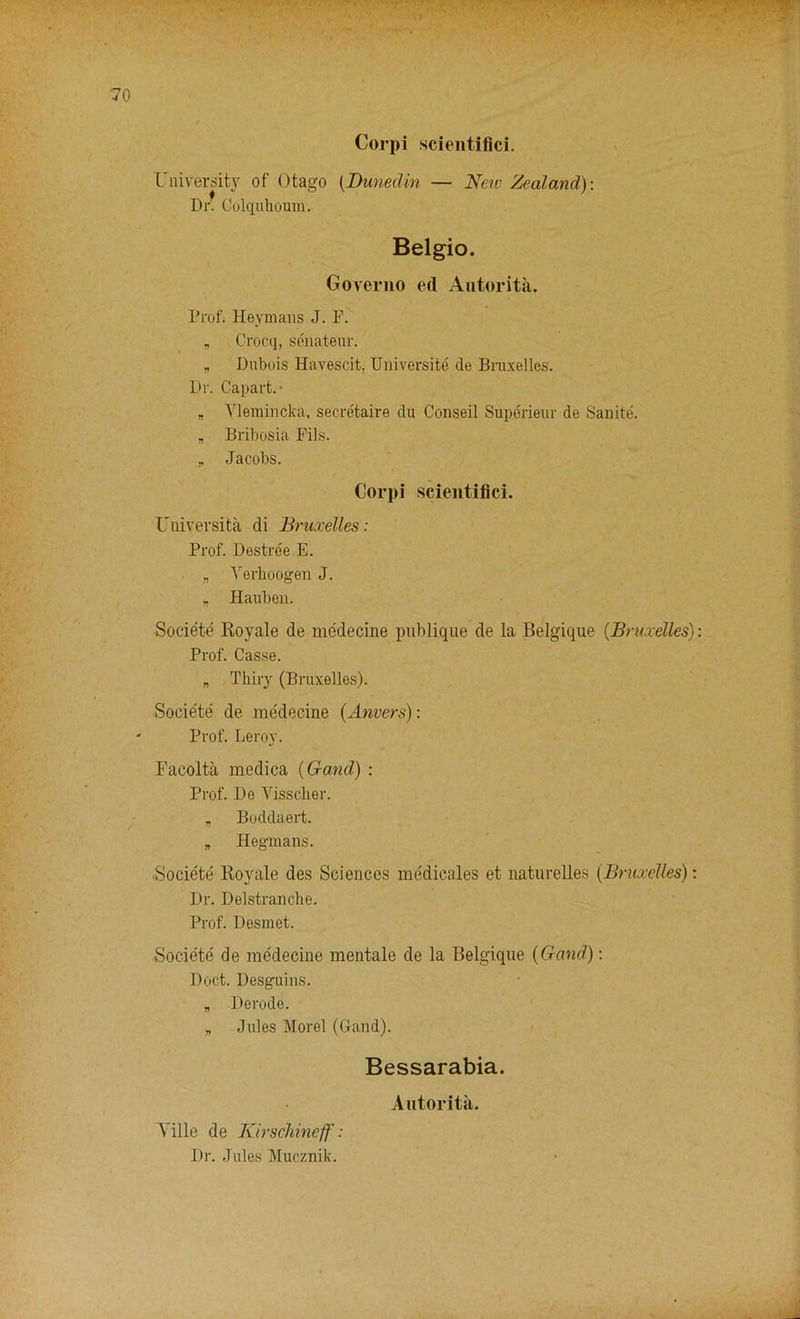 0 Cor pi scientifici. University of Otago (Dunedin — New Zealand)-. Dr. Colquhoum. Belgio. Governo ed Autorita. Prof. Heymans J. F. „ Crocq, senateur. * Dubois Havescit, Universite de Bruxelles. Dr. Capart. ■ „ Vlemincka, secretaire du Conseil Superieur de Sanite. „ Bribosia Fils. * Jacobs. Corpi scientifici. Universita di Bruxelles: Prof. Destree E. „ Verhoogen J. „ Hauben. Societe Royale de medecine pnblique de la Belgique (Bruxelles): Prof. Casse. „ Thiry (Bruxelles). Societe de me'decine (Anvers): Prof. Leroy. Facolta medica (Garni) : Prof. De Visscher. „ Boddaert. „ Hegmans. iSocie'te Royale des Sciences medicales et naturelles (Bruxelles): Dr. Delstranche. Prof. Desmet. Societe de medecine mentale de la Belgique (Gand): Doct. Desguins. „ Derode. „ Jules Morel (Gand). Bessarabia. Autorita. Ville de Kirschineff: Dr. Jules Mucznik.