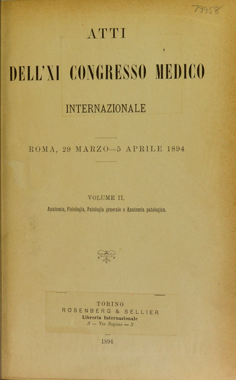 ATTI DELHI CONGRESS!) MEDICO INTERNAZIONALE ROMA, 29 MARZO-5 APR1LE 1894 VOLUME II. Auatomia, Fisiologia, Patologia generale e Anatomia patologica. TORINO ROSENBERG & SELLIER Libreria Iuternaziouale 3 — Via Bogino — 3 1894