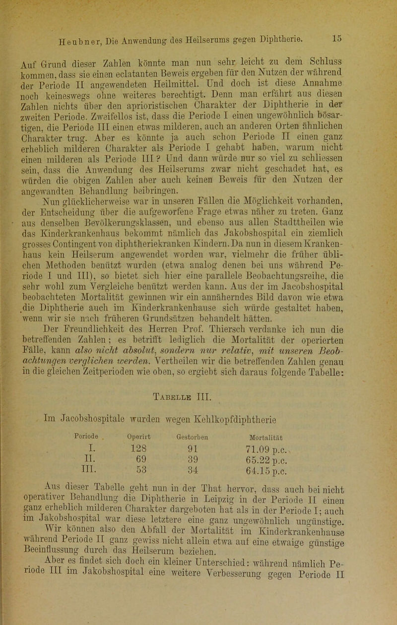 Heubner, Die Anwendung ties Heilserums gegen Diphtheric. Auf Grand dieser Zahlen konnte man nun sehr leicht zu dem Schluss kojmmen, dass sie einen eclatanten Beweis ergeben fur den Nutzen der wahrend der Periode II angewendeten Heilmittel. Und doch ist diese Annahme noch keineswegs oline weiteres berechtigt. Denn man erfahrt aus diesen Zahlen nichts iiber den aprioristischen Charakter der Diphtherie in der zweiten Periode. Zweifellos ist, dass die Periode I einen ungewohnlich bosar- tigen, die Periode III einen etwas milderen, auch an anderen Orten ahnlichen Charakter trug. Aber es konnte .ja aucli schon Periode II einen ganz erheblich milderen Charakter als Periode I gehabt haben, warum nicht einen milderen als Periode III ? Und dann wiirde nur so viel zu schliessen sein, dass die Anwendung des Heilserums zwar nicht geschadet hat, es wurden die obigen Zahlen aber auch keinen Beweis fur den Nutzen der angewandten Behandlung beibringen. Nun gliicklichenveise war in unseren Fiillen die Moglichkeit yorhanden, der Entscheidung fiber die aufgeworfene Frage etwas naher zu treten. Ganz aus denselben Bevolkerungsklassen, und ebenso aus alien Stadttheilen wie das Kinderkrankenhaus bekommt namlich das Jakobshospital ein ziemlich grosses Contingent von diphtheriekranken Kindern.Da nun in diesemlvranken- haus kein Heilserum angewendet worden war, vielmehr die friiher tibli- chen Methoden beniitzt wurden (etwa analog denen bei uns wahrend Pe- riode I und III), so bietet sich hier eine parallele Beobachtungsreihe, die sehr wolil zum Yergleiche beniitzt werden kann. Aus der im Jacobshospital beobachteten Mortalitat gewinnen wir ein anniiherndes Bild davon wie etwa .die Diphtherie auch im Kinderkrankenhause sich wiirde gestaltet haben, wenn wir sie inch friiheren Grundsatzen behandelt flatten. Der Freundlichkeit des Herren Prof. Thiersch yerdanke ich nun die betreffenden Zahlen: es betrifl't lediglich die Mortalitat der operierten Fiille, kann also nicht absolute sondern nur relativ, mit unseren Beob- achtunc/en verglichen roerden. Vertheilen wir die betreffenden Zahlen genau in die gleichen Zeitperioden wie oben, so ergiebt sich daraus folgende Tabelle: Tabelle III. Im Jacobshospitale wurden wegen Kelilkopfdiphtherie Periode Operirt Gestorben Mortalitat I. 128 91 71.09 p.c. II. 69 39 65.22 p.c. III. 53 34 64.15 p.c. Aus dieser Tabelle geht nun in der That hervor, dass auch bei nicht operativer Behandlung die Diphtherie in Leipzig in der Periode II einen ganz erheblich milderen Charakter dargeboten hat als in der Periode I; auch im Jakobshospital war diese letztere eine ganz ungewohnlich ungiinstige. Wii konnen also den Abfall der Mortalitat im Kinderkrankenhause wahrend Periode II ganz gewiss nicht allein etwa auf eine etwaige giinstme Beemflussung durch das Heilserum beziehen. Aber es findet sich doch ein kleiner Unterscliied: wahrend namlich Pe- uode III im Jakobshospital eine weitere Verbesserung gegen Periode II