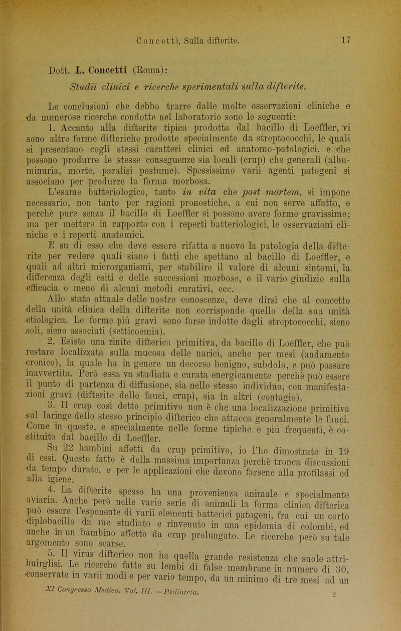 Dott. L. Concetti (Roma): Studii clinici e ricerche sperimentali sulla difterite. Le conclusion! che debbo trarre dalle molte osseiTazioni cliniche e da nuraerose ricerche condotte nel laboratorio sono le seguenti: 1. Accanto alia difterite tipica prodotta dal bacillo di Loeffler, vi sono altre forme difteriche prodotte specialmente da streptococchi, le quali si presentano cogli stessi caratteri clinici ed anatomo-patologici, e che possono produrre le stesse conseguenze sia locali (crup) che generali (albu- minuria, morte, paralisi postume). Spessissimo varii agenti patogeni si associano per produrre la forma morbosa. L’esame batteriologico, tanto in vita die post mortem, si impone necessario, non tanto per ragioni pronostiche, a cui non serve affatto, e perclie pure senza il bacillo di Loeffler si possono avere forme gravissime; ma per mettere in rapporto con i reperti batteriologici, le osservazioni cli- uic-he e i reperti anatomici. E su di esso che deve essere rifatta a nuovo la patologia della difte- rite per vedere quali siano i fatti die spettano al bacillo di Loeffler, e quali ad altri microrganismi, per stabilire il valore di alcuni sintomi, la differenza degli esiti e delle successioni morbose, e il vario giudizio sulla eflicacia o meno di alcuni metodi curativi, ecc. Alio stato attuale delle nostre conoscenze, deve dirsi che al concetto della unita clinica della difterite non corrisponde quello della sua unita etiologica. Le forme piu gravi sono forse indotte dagli streptococchi, sieno soli, sieno associati (setticoemia). 2. Esiste una rinite difterica primitiva, da bacillo di Loeffler, che pub restare localizzata sulla mucosa delle narici, anclie per mesi (andamento •cronico), la quale ha in genere un decorso benigno, subdolo, e pub passare inavvertita. Perb essa va studiata e curata energicamente perclie pub essere il punto di partenza di dirtusione, sia nello stesso individuo, con manifesta- zioni gravi (difterite delle fauci, crup), sia in altri (contagio). 3. Il crup cosi detto primitivo non e che una localizzazione primitiva sul laringe dello stesso principio difterico che attacca generalmente le fauci. •Come in queste, 6 specialmente nelle forme tipiche e pin frequenti e co- -stituito dal bacillo di Loeffler. Su 22 bambini aftetti da crup primitivo, io l’ho dimostrato in 19 di essi. Questo fatto e della massima importanza perclie tronca discussioni <ta tempo durate, e per le applicazioni che devono farsene alia profllassi ed alia lgiene. . (llfterite spesso ha ima provenienza animale e specialmente aviaria. Anche perb nelle varie serie di animali la forma clinica difterica puo esseie 1 esponente di varu elementi batterici patogeni, fra cui un corto diplobacillo da me studiato e rinvenuto in una epidemia di colombi, ed anche m un bambino aftetto da crup prolungato. Le ricerche perb su tale argomento sono scarse. dl!ten,C?, non 1!a grande resistenza che suole attri- nglisi. Le ricerche fatte su lembi di false membrane in numero di 30, onservate in vara modi e per vario tempo, da un minimo di tre mesi ad mi XI Congresso Medico. Vol. III. — Pediatria.