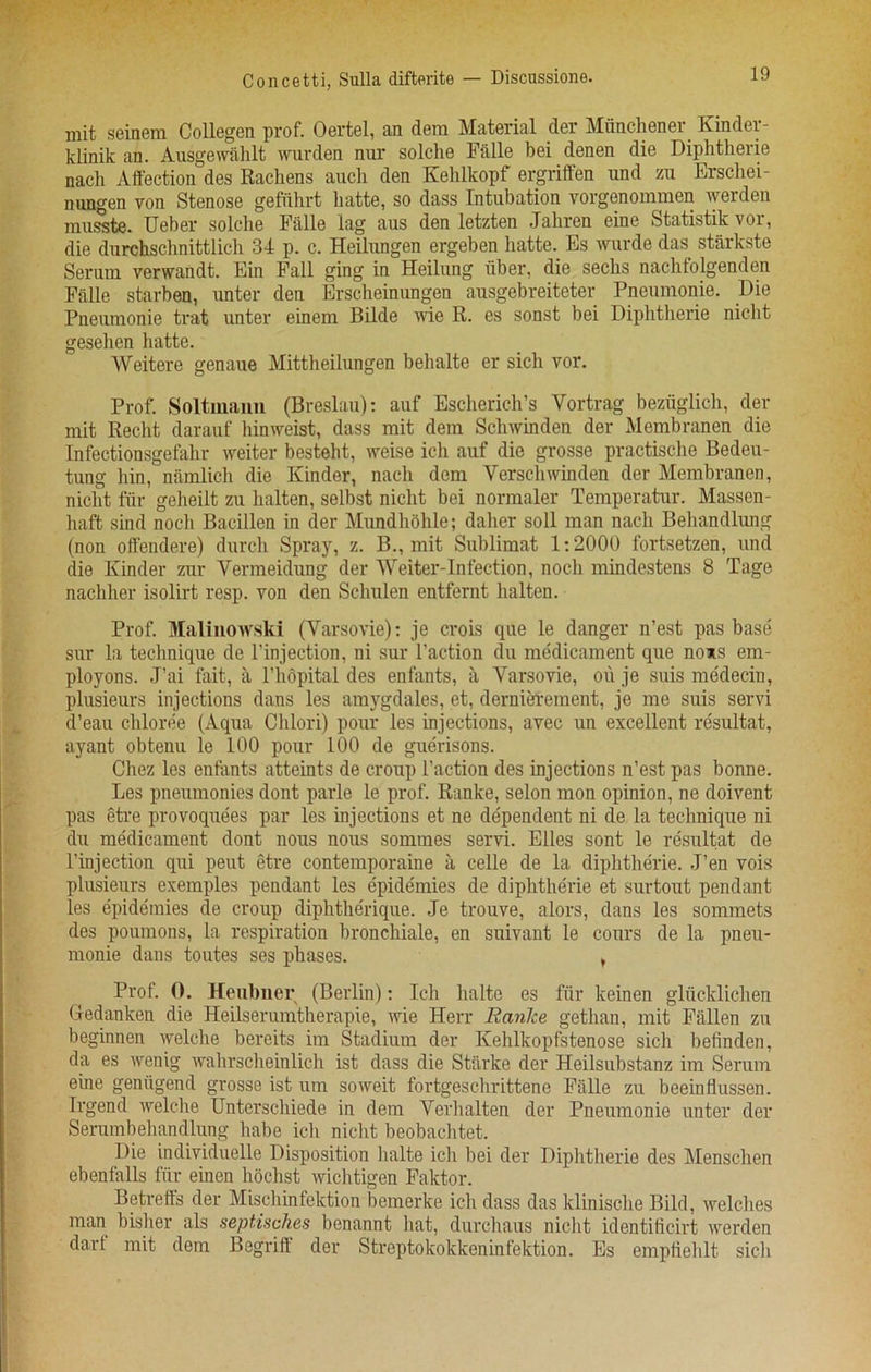 Concetti, Sulla difterite — Discussione. mit seinem Collegen prof. Oertel, an dem Material der Mixnchener Kinder - klinik an. Ausgewahlt warden nur solclie Falle bei denen die Diphtherie nach Affection des Rachens auch den Kehlkopf ergriffen and zu Erschei- nungen von Stenose gefiihrt liatte, so dass Intubation vorgenommen werden mnsste. Ueber solclie Falle lag aus den letzten Jabren eine Statistik vor, die dnrchschnittlich 34 p. c. Heilnngen ergeben hatte. Es wurde das starkste Seram verwandt. Ein Pall ging in Heilung iiber, die secbs nachfolgenden Falle starben, nnter den Erscheinnngen ausgebreiteter Pneumonie. Die Pnenmonie trat anter einem Bilde wie R. es sonst bei Diphtherie nicht gesehen hatte. Weitere genaue Mittheilungen behalte er sicli vor. Prof. Soltmann (Breslau): auf Escherich’s Yortrag beziiglich, der mit Recht darauf hinweist, dass mit dem Schwinden der Membranen die Infectionsgefahr weiter besteht, weise ich anf die grosse practische Bedeu- tung hin, namlich die Kinder, nach dem Verschwinden der Membranen, nicht fur geheilt zu halten, selbst nicht bei normaler Temperatar. Massen- liaft sind noch Bacillen in der Mnndhohle; daher soil man nach Behandlung (non ofl'endere) dnrch Spray, z. B., mit Sublimat 1:2000 fortsetzen, and die Kinder zur Yermeidang der Weiter-Infection, noch mindestens 8 Tage nachher isolirt resp. von den Schulen entfernt halten. Prof. Malinowski (Yarsovie): je crois que le danger n’est pas base sur la technique de l’injection, ni sur Taction da medicament qne nows em- ployons. J’ai fait, a Thopital des enfants, a Yarsovie, oil je suis medecin, plusienrs injections dans les amygdales, et, dernierement, je me suis servi d’eau chloree (Aqua Chlori) pour les injections, avec an excellent re'sultat, ayant obtenu le 100 pour 100 de guerisons. Chez les enfants atteints de croup Taction des injections n’est pas bonne. Les pneumonies dont parle le prof. Ranke, selon mon opinion, ne doivent pas etre provoquees par les injections et ne dependent ni de la technique ni du medicament dont nous nous sommes servi. Elies sont le resultat de l’injection qui peut etre contemporaine a celle de la diphtherie. J’en vois plusieurs exemples pendant les epidemies de diphtherie et surtout pendant les epidemies de croup diphtherique. Je trouve, alors, dans les sommets des poumons, la respiration bronchiole, en suivant le cours de la pneu- monie dans toutes ses phases. , Prof. 0. Heubner (Berlin): Ich lialte es fur keinen gliicklichen Gedanken die Heilserumtherapie, wie Herr Ranlce getlian, mit Fallen zu beginnen welclie bereits im Stadium der Kehlkopfstenose sich befinden, da es wenig wahrscheinlich ist dass die Starke der Heilsubstanz im Serum eine geniigend grosse ist urn soweit fortgeschrittene Falle zu beeinflussen. Irgend welche Unterschiede in dem Verhalten der Pnenmonie unter der Serumbehandlung habe ich nicht beobachtet. Die individuelle Disposition lialte ich bei der Diphtheric des Menschen ebenfalls fiir einen liochst wichtigen Faktor. Betrefts der Mischinfektion bemerke ich dass das klinische Bild, welches man bisher als septisches benannt hat, durchaus nicht identiticirt werden darf mit dem Begriff der Streptokokkeninfektion. Es empfiehlt sich