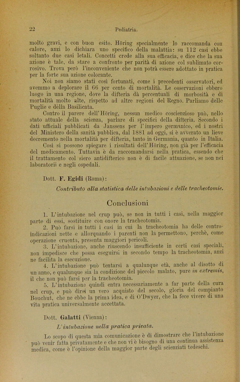 molto gravi, e con buon esito. Horing specialmente lo raccomanda con calore, anzi lo dicliiara uno specifico della malattia: su 112 casi ebbe soltanto due casi letali. Concetti crede alia sua efficacia, e dice die la sua azione e tale, da stare a confronto per parita di azione col sublimato cor- rosivo. Trova perb l’inconveniente che non potra essere adottato in pratica per la forte sua azione colorante. Noi non siamo stati cosi fortunati, come i precedenti osservatori, ed avemmo a deplorare il 66 per cento di mortality. Le osservazioni ebbero luogo in una regione, dove la difteria da percentuali di morbosita e di mortality molto alte, rispetto ad altre regioni del Regno. Parliamo delle Puglie e della Basilicata. Contro il parere dell’Horing, nessun medico coscienzioso pub, nello stato attuale della scienza, parlare di specifici della difteria. Secondo i dati ufficiali pubblicati da Janssens per P impero germanico, ed i nostri del Ministero della sanita pubblica, dal 1881 ad oggi, si e awerato un lieve decremento nella mortality per difteria, tanto in Germania, quanto in Italia. Cosi si possono spiegare i risultati dell’Horing, non gia per l’efficacia del medicamento. Tuttavia e da raccomandarsi nella pratica, essendo cbe il trattamento col siero antidifterico non e di facile attuazione, se non nei laboratorii e negli ospedali. Dott. E. Egidi (Roma): Contribute) alia statistica delle intubazioni e delle tracheotomie. Conclusion! 1. L’intubazione nel crap pub, se non in tutti i casi, nella maggior parte di essi, sostituire con onore la traclieotomia. 2. Pub farsi in tutti i casi in cui la traclieotomia ha delle contro- indicazioni nette e allorquando i parenti non la permettono, perche, come operazione cruenta, presenta maggiori pericoli. 3. L’intubazione, anche riuscendo insufficiente in certi casi speciali, non impedisce die possa eseguirsi in secondo tempo la traclieotomia, anzi ne facilita la eseeuzione. 4. L’ intubazione pub tentarsi a qualunque eta, anche al disotto di un anno, e qualunque sia la condizione del piccolo malato, pure in extremis, il che non pub farsi per la traclieotomia. 5. L’ intubazione quindi entra necessariamente a far parte della cura nel crup, e pub dirsi un vero acquisto del secolo, gloria del compianto Bouchut, che ne ebbe la prima idea, e di O’Dwyer, che la fece vivere di una vita pratica universalmente accettata. Dott. Galatti (Vienna): TJ intubazione nella pratica privata. Lo scopo di questa mia comunicazione e di dimostrare che 1 intubazione pub venir fatta privatamente e che non vi e bisogno di una continua assistenza medica, come e l’opinione della maggior parte degli scienziati tedeschi.