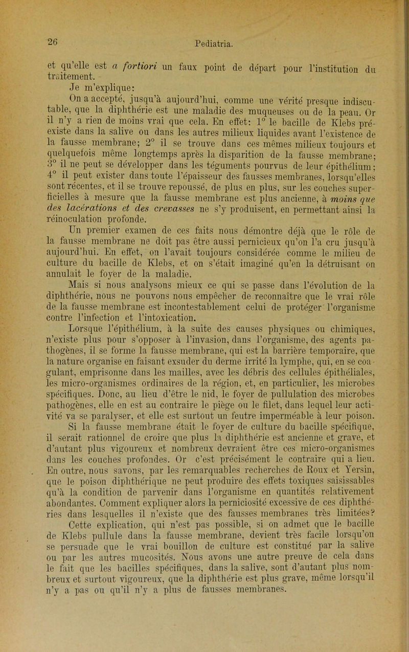 et qu’elle est a fortiori un faux point de depart pour l’institution du traitement. Je m’explique: On a accepte, jusqu’a aujourd’hui, comme une verite presque indiscu- table, que la diphtherie est une maladie des muqueuses ou de la peau. Or il n’y a rien de moins vrai que cela. En effet: 1° le bacille de Klebs pre- existe dans la salive ou dans les autres milieux liquides avant l’existence de la fausse membrane; 2° il se trouve dans ces memes milieux toujours et quelquefois meme longtemps apres la disparition de la fausse membrane; 3° il ne peut se developper dans les teguments pourvus de leur epithelium; 4° il peut exister dans toute l’epaisseur des fausses membranes, lorsqu’elles sont recentes, et il se trouve repousse, de plus en plus, sur les couches super - ficielles a mesure que la fausse membrane est plus ancienne, a moins que des lacerations et des crevasses ne s’y produisent, en permettant ainsi la reinoculation profonde. Un premier examen de ces faits nous demontre deja que le role de la fausse membrane ne doit pas etre aussi pernicieux qu’on l’a cru jusqu’a aujourd’hui. En effet, on l’avait toujours considered comme le milieu de culture du bacille de Klebs, et on s’etait imagine qu’en la detruisant on annulait le foyer de la maladie. Mais si nous analysons mieux ce qui se passe dans 1’evolution de la diphtherie, nous ne pouvons nous empecher de reconnaitre que le vrai role de la fausse membrane est incontestablement celui de proteger l’organisme contre l’infection et l’intoxication. Lorsque l’epithelium, a la suite des causes physiques ou chimiques, n’existe plus pour s’opposer a l’invasion, dans l’organisme, des agents pa- thogenes, il se forme la fausse membrane, qui est la barriere temporaire, que la nature organise en faisant exsuder du derme irrite la lymphe, qui, en se coa- gulant, emprisonne dans les mailles, avec les debris des cellules epitheliales, les miero-organismes ordinaires de la region, et, en particular, les microbes specifiques. Done, au lieu d’etre le nid, le foyer de pullulation des microbes pathogenes, elle en est au contraire le piege ou le filet, dans lequel leur acti- vity va se paralyser, et elle est surtout un feutre impermeable a leur poison. Si la fausse membrane etait le foyer de culture du bacille specifique, il serait rationnel de croire que plus la diphtherie est ancienne et grave, et d’autant plus vigoureux et nombreux devraient etre ces micro-organisines dans les couches profondes. Or e’est precisement le contraire qui a lieu. En outre, nous savons, par les remarquables recherches de Roux et Yersin, que le poison diphtherique ne peut produire des effets toxiques saisissables qu’a la condition de parvenir dans l’organisme en quantites relativement abondantes. Comment expliquer alors la perniciosite excessive de ces dipbthe- ries dans lesquelles il n’existe que des fausses membranes tres limitees? Cette explication, qui n’est pas possible, si on admet que le bacille de Klebs pullule dans la fausse membrane, devient tres facile lorsqu’on se persuade que le vrai bouillon de culture est constitue par la salive ou par les autres mucosites. Nous avons une autre preuve de cela dans le fait que les bacilles specifiques, dans la salive, sont d’autant plus nom- breux et surtout vigoureux, que la diphtherie est plus grave, meme lorsqu’il n’y a pas ou qu’il n’y a plus de fausses membranes.