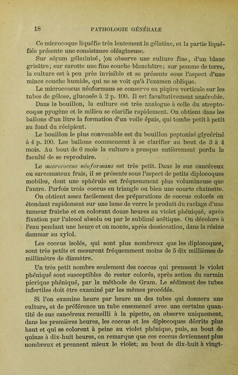 Ce microcoque liquefie tres lentement la gelatine, et la partie lique- fiee presente une consistance oleagineuse. Sur s&’uni gelatinise, 'on observe une culture fine, d’un blanc grisatre; sur carotte une fine couche blanchtUre; sur pomme de terre, la culture est a peu pres invisible et se presente sous I’aspect d’une mince couche humide, qui ne se voit qu’a I’examen oblique. Le microccocus neoformans se conserve en piqure verticale sur les tubes de gelose, glucosee a 2 p. 100. II est facultativement anaerobie. Dans le bouillon, la culture est tres analogue a cede du strepto- coque pyogene et le milieu se clarifie rapidement. On obtient dans les ballons d’un litre la formation d’un voile epais, qui tombe petit a petit au fond du recipient. Le bouillon le plus convenable est du bouillon peptonise glycerine a 4 p. 100. Les ballons commencent a se clarifier au bout de 3 a 4 mois. Au bout de 6 mois la culture a presque entierement perdu la faculte de se reproduire. Le micrococcus neoformans est tres petit. Dans le sue cancereux ou sarcomateux frais, il se presente sous I’aspect de petits diplocoques mobiles, dont une spherule est frequemment plus volumineuse que I’autre. Parfois trois coccus en triangle ou bien ime courte chainette. On obtient assez facilement des preparations de coccus colores en etendant rapidement sur xme lame de verre le produit du raclage d’une tumeur fraiche et en colorant douze heures au violet phenique, apres fixation par I’alcool absolu ou par le sublime acetique. On decolore a I’eau pendant une heure et on monte, apres dessiccation, dans la resine dammar au xylol. Les coccus isoles, qui sont plus nombreux que les diplocoques, sont tres petits et mesurent frequemment moins de 5 dix milliemes de millimetre de diametre. Un tres petit nombre seulement des coccus qui prennent le violet phenique sont susceptibles de rester colores, apres action du carmin picrique phenique, par la methode de Gram. Le sediment des tubes infertiles doit etre examine par les memes precedes. Si Ton examine heure par heure un des tubes qui donnera une culture, et de preference un tube ensemence avec une certaine quan- tity de sue cancereux recueilli a la pipette, on observe uniquement, rians les premieres heures, les coccus et les diplocoques decrits plus haut et qui se colorent a peine au violet phenique, puis, au bout de quinze a dix-huit heures, on remarque que ces coccus deviennent plus nombreux et prennent mieux le violet; au bout de dix-huit a vingt-