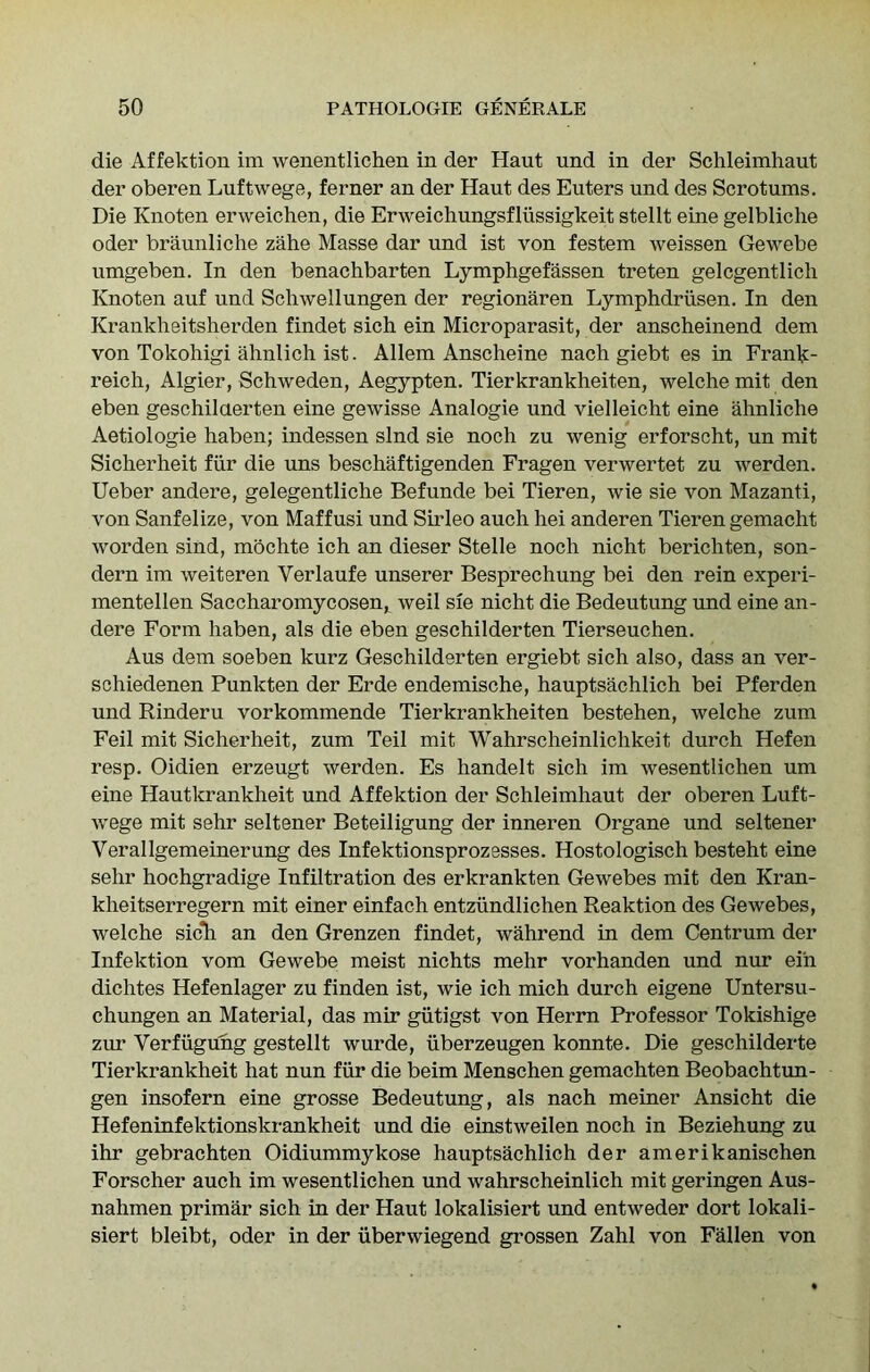 die Affektion im wenentlichen in der Haut und in der Schleimhaut der oberen Luftwege, ferner an der Haut des Enters und des Scrotums. Die Knoten erweichen, die Erweichungsfliissigkeit stellt eine gelbliche Oder braunliche zahe Masse dar und ist von festem weissen Gewebe umgeben. In den benachbarten Lymphgefassen treten gelcgentlich Knoten auf und Schwellungen der regionaren Lymphdriisen, In den Krankheitsherden findet sich ein Microparasit, der anscheinend dem von Tokohigi ahnlich ist. Allem Anscheine nach giebt es in Frank- reich, Algier, Schweden, Aegypten. Tierkrankheiten, welche mit den eben geschilaerten eine gewisse Analogie und vielleicht eine ahnliche Aetiologie haben; indessen slnd sie noch zu wenig erforscht, un mit Siclierheit fvir die uns beschaftigenden Fragen verwertet zu werden. Ueber andere, gelegentliche Befunde bei Tieren, wie sie von Mazanti, von Sanfelize, von Maffusi und Sirleo auch hei anderen Tieren gemacht worden sind, mochte ich an dieser Stelle noch nicht berichten, son- dern im weiteren Verlaufe unserer Besprechung bei den rein experi- mentellen Saccharomycosen, weil sie nicht die Bedeutung und eine an- dere Form haben, als die eben geschilderten Tierseuchen. Aus dem soeben kurz Geschilderten ergiebt sich also, dass an ver- schiedenen Punkten der Erde endemische, hauptsachlich bei Pferden und Rinderu vorkommende Tierkrankheiten bestehen, welche zum Fell mit Sicherheit, zum Teil mit Wahrscheinlichkeit durch Helen resp. Oidien erzeugt werden. Es handelt sich im wesentlichen um eine Hautkrankheit und Affektion der Schleimhaut der oberen Luft- wege mit sehr seltener Beteiligung der inneren Organe und seltener Verallgemeinerung des Infektionsprozesses. Hostologisch besteht eine sehr hochgradige Infiltration des erkrankten Gewebes mit den Kran- kheitserregern mit einer einfach entziindlichen Reaktion des Gewebes, welche sic*h an den Grenzen findet, wahrend in dem Centrum der Infektion vom Gewebe meist nichts mehr vorhanden und nur eih dichtes Hefenlager zu finden ist, wie ich mich durch eigene Untersu- chungen an Material, das mir giitigst von Herrn Professor Tokishige zur Verfiigung gestellt wurde, uberzeugen konnte. Die geschilderte Tierkrankheit hat nun fiir die beim Menschen gemachten Beobachtun- gen insofern eine grosse Bedeutung, als nach meiner Ansicht die Hefeninfektionskrankheit und die einstweilen noch in Beziehung zu ihr gebrachten Oidiummykose hauptsachlich der amerikanischen Forscher auch im wesentlichen und wahrscheinlich mit geringen Aus- nahmen primar sich in der Haut lokalisiert und entweder dort lokali- siert bleibt, Oder in der uberwiegend grossen Zahl von Fallen von