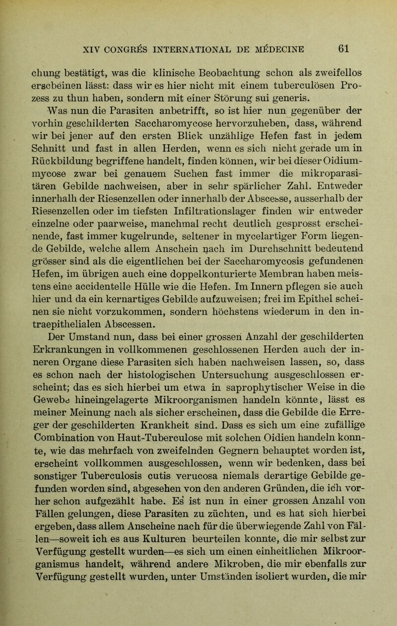 chung bestatigt, was die klinische Beobaclitung schon als zweifellos erscbeinen lasst: dass wir es bier nicht mit einem tuberculosen Pro- zess zu thun haben, sondern mit einer Storung sui generis. Was nun die Parasiten anbetrifft, so ist bier nun gegeniiber der vorbin gescbilderten Saccbaromycose bervorzubeben, dass, wabrend wir bei jener auf den ersten Blick unzablige Hefen fast in jedem Scbnitt und fast in alien Herden, wenn es sicb nicbt gerade um in Riickbildung begriffene bandelt, finden konnen, wir bei dieser Oidium- mycose zwar bei genauem Sucben fast immer die mikroparasi- taren Gebilde nacbweisen, aber in sebr sparlicber Zabl. Entweder innerbalb der Riesenzellen oder innerbalb der Abscebse, ausserbalb der Riesenzellen oder im tiefsten Infiltrationslager finden wir entweder einzelne oder paarweise, mancbmal recbt deutlicb gesprosst erscbei- nende, fast immer kugelrunde, seltener in mycelartiger Form liegen- de Gebilde, welcbe allem Anscbein nacb im Durcbscbnitt bedeutend grosser sind als die eigentlicben bei der Saccbaromycosis gefundenen Hefen, im iibrigen aucb eine doppelkonturierte Membran baben meis- tens eine accidentelle Hiille wie die Hefen. Im Innern pflegen sie aucb bier und da ein kernartiges Gebilde aufzuweisen; frei im Epitbel scbei- nen sie nicbt vorzukommen, sondern bocbstens wiederum in den in- traepitbelialen Abscessen. Der Umstand nun, dass bei einer grossen Anzabl der gescbilderten Erkrankungen in vollkommenen gescblossenen Herden aucb der in- neren Organe diese Parasiten sicb baben nacbweisen lassen, so, dass es scbon nacb der bistologiscben Untersucbung ausgescblossen er- scbeint; das es sicb bier bei um etwa in sapropbytiscber Weise in die Gewebd bineingelagerte Mikroorganismen bandeln konnte, lasst es meiner Meinung nacb als sicber erscbeinen, dass die Gebilde die Erre- ger der gescbilderten Krankbeit sind. Dass es sicb um eine zufallige Combination von Haut-Tuberculose mit solcben Oidien bandeln konn- te, wie das mebrfacb von zweifelnden Gegnern bebauptet worden ist, erscbeint vollkommen ausgescblossen, wenn wir bedenken, dass bei sonstiger Tuberculosis cutis verucosa niemals derartige Gebilde ge- funden worden sind, abgeseben von den anderen Grunden, die icb vor- ber scbon aufgezablt babe. Es ist nun in einer grossen Anzabl von Fallen gelungen, diese Parasiten zu ziicbten, und es bat sicb bierbei ergeben, dass allem Anscbeine nacb fur die iiberwiegende Zabl von Fal- len—soweit icb es aus Kulturen beurteilen konnte, die mir selbst zur Verfiigung gestellt wurden—es sicb um einen einbeitlicben Mikroor- ganismus bandelt, wabrend andere Mikroben, die mir ebenfalls zur Verfugung gestellt wurden, unter Umsfinden isoliert wurden, die mir