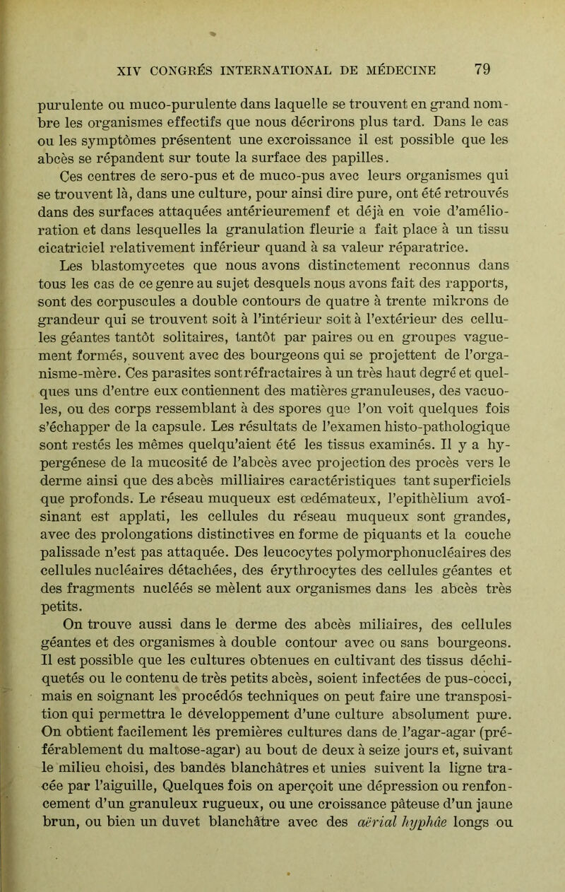 purulente ou muco-purulente dans laquelle se trouvent en grand nom- bre les organismes effectifs que nous decrirons plus tard. Dans le cas ou les symptomes presentent une excroissance il est possible que les abces se repandent sur toute la surface des papilles. Ces centres de sero-pus et de muco-pus avec leurs organismes qui se trouvent la, dans une culture, poiu- ainsi dire pure, ont ete retrouves dans des surfaces attaquees anterieuremenf et deja en voie d’amelio- ration et dans lesquelles la granulation fleurie a fait place a un tissu cicatriciel relativement inferieur quand a sa valeur reparatrice. Les blastomycetes que nous avons distinctement reconnus dans tons les cas de ce genre au sujet desquels nous avons fait des rapports, sont des corpuscules a double contours de quatre a trente mikrons de grandeur qui se trouvent soit a I’interieur soit a I’exterieur des cellu- les geantes tantdt solitaires, tantdt par paires ou en groupes vague- ment formes, souvent avec des bourgeons qui se projettent de I’orga- nisme-mere. Ces parasites sont ref ractaires a un tres haut degre et quel- ques uns d’entre eux contiennent des matieres granuleuses, des vacuo- les, ou des corps ressemblant a des spores que Ton voit quelques fois s’echapper de la capsule. Les resultats de I’examen histo-pathologique sont restes les memes quelqu’aient ete les tissus examines. II y a hy- pergenese de la mucosite de I’abces avec projection des proces vers le derme ainsi que des abces milliaires caracteristiques tant superficiels que profonds. Le reseau muqueux est oedemateux, I’epitlielium avoi- sinant est applati, les cellules du reseau muqueux sont grandes, avec des prolongations distinctives en forme de piquants et la couche palissade n’est pas attaquee. Des leucocytes polymorphonucleaires des cellules nucleaires detachees, des erythrocytes des cellules geantes et des fragments nuclees se melent aux organismes dans les abces tres petits. On trouve aussi dans le derme des abces miliaires, des cellules geantes et des organismes a double contour avec ou sans bourgeons. II est possible que les cultures obtenues en cultivant des tissus dechi- quetes ou le contenu de tres petits abces, soient infectees de pus-cocci, mais en soignant les procedos techniques on pent faire une transposi- tion qui permettra le developpement d’une culture absolument pure. On obtient facilement les premieres cultures dans de I’agar-agar (pre- ferablement du maltose-agar) au bout de deux a seize jours et, suivant le milieu choisi, des bandes blanchatres et unies suivent la ligne tra- cee par I’aiguille, Quelques fois on apergoit une depression ou renfon- cement d’un granuleux rugueux, ou une croissance pateuse d’un jaune brun, ou bien un duvet blanchdtre avec des aerial hyphue longs ou