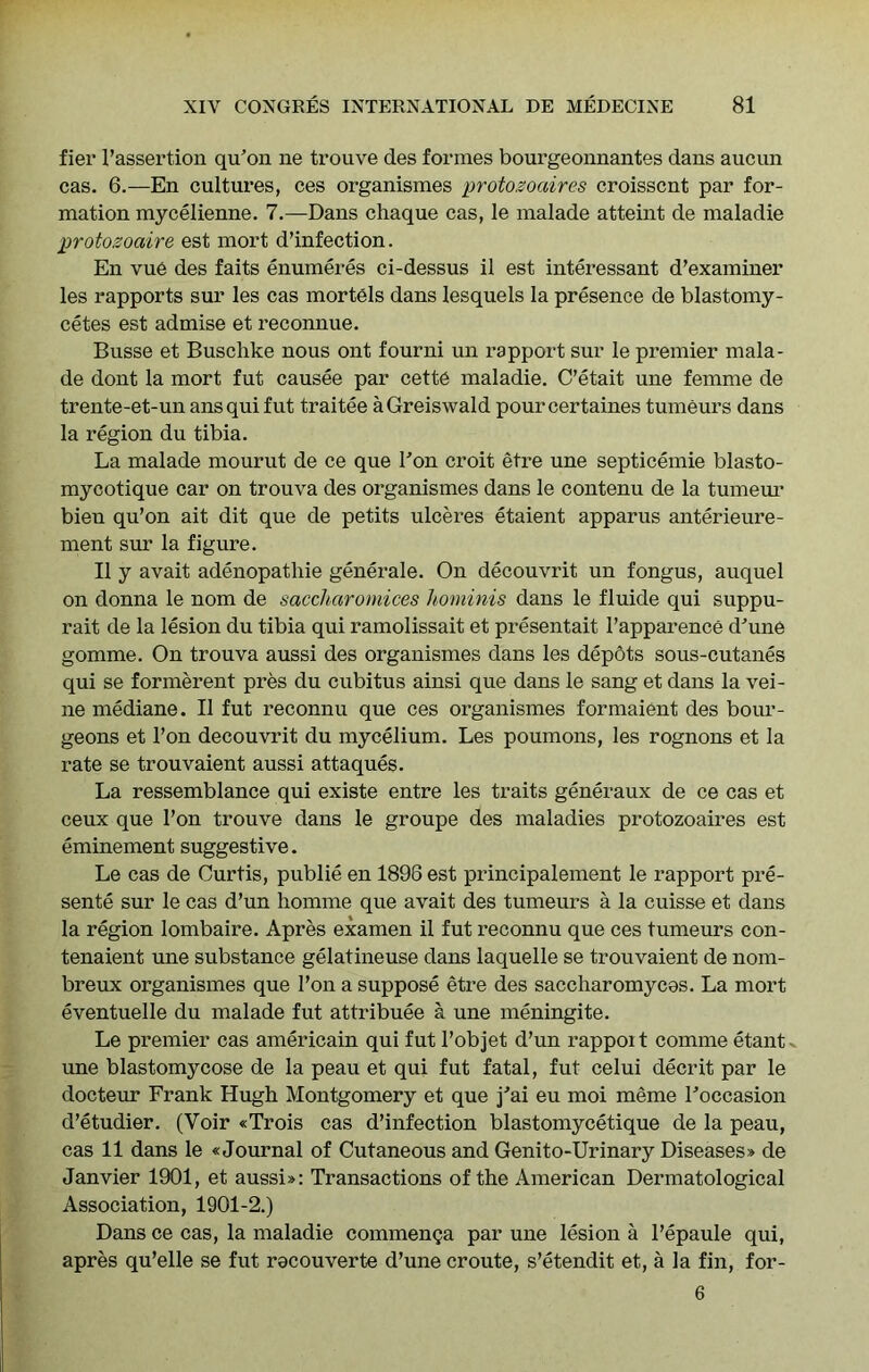 fier I’assertion qu’on ne trouve des fox’mes bourgeonnantes dans auciin cas. 6.—En cultures, ces organismes protozoaires croisscnt par for- mation mycelienne. 7.—Dans chaque cas, le malade atteint de maladie protozoaire est mort d’infection. En vue des faits enumeres ci-dessus il est interessant d’examiner les rapports sur les cas mortels dans lesquels la presence de blastomy- cetes est admise et reconnue. Busse et Buschke nous ont fourni un rapport sur le premier mala- de dont la mort fut causee par cette maladie. C’etait une femme de trente-et-un ansquifut traitee aGreiswald pourcertaines tumeurs dans la region du tibia. La malade mourut de ce que Bon croit etre une septicemie blasto- mycotique car on trouva des organismes dans le contenu de la tumem’ bien qu’on ait dit que de petits ulceres etaient apparus anterieure- ment sxu* la figure. II y avait adenopatliie generale. On decouvrit un fongus, auquel on donna le nom de saccliaromices hominis dans le fluide qui suppu- rait de la lesion du tibia qui ramolissait et presentait I’apparence d^une gomme. On trouva aussi des organismes dans les depots sous-cutanes qui se formerent pres du cubitus ainsi que dans le sang et dans la vei- ne mediane. II fut reconnu que ces organismes formaient des bour- geons et Ton decouvrit du mycelium. Les poumons, les rognons et la rate se trouvaient aussi attaques. La ressemblance qui existe entre les traits generaux de ce cas et ceux que I’on trouve dans le groupe des maladies protozoaires est eminement suggestive. Le cas de Curtis, publie en 1896 est principalement le rapport pre- sente sur le cas d’un homme que avait des tumeurs a la cuisse et dans la region lombaire. Apres examen il fut reconnu que ces tumeurs con- tenaient une substance gelatineuse dans laquelle se trouvaient de nom- breux organismes que I’on a suppose etre des saccliaromyces. La mort eventuelle du malade fut attribute a une meningite. Le premier cas americain qui fut I’objet d’un rappoit comme etant^ une blastomycose de la peau et qui fut fatal, fut celui decrit par le docteur Frank Hugh Montgomery et que j'ai eu moi m^me Boccasion d’etudier. (Voir «Trois cas d’infection blastomycetique de la peau, cas 11 dans le «Journal of Cutaneous and Genito-Urinary Diseases* de Janvier 1901, et aussi*: Transactions of the American Dermatological Association, 1901-2.) Dans ce cas, la maladie commenga par une lesion a I’epaule qui, apres qu’elle se fut recouverte d’une croute, s’etendit et, a la fin, for- 6