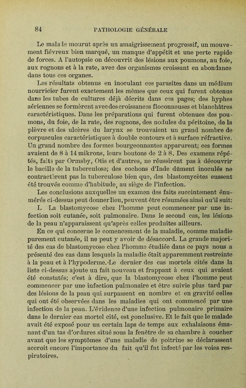 Le malaie mourut apres un amaigrissement progressif, unmouve- ment fievreux bien marque, un manque d’appetit et une perte rapide de forces. A I’autopsie on decouvrit des lesions aux poumons, an foie, aux rognons et a la rate, avec des organismes croissant en abondance dans tons ces organes. Les resultats obtenus en inoculant ces parasites dans un medium nourricier furent exactement les memes que ceux qui furent obtenus dans les tubes de cultures deja decrits dans ces pages; des hyphes amdennes se formercnt avec des croissances floconneuses et blanchatres caracteristiques. Dans les preparations qui furent obtenues des pou- mons, du foie, de la rate, des rognons, des nodules du peritoine, de la plevre et des ulceres du larynx se trouvaient un grand nombre de corpuscules caracteristiques a double contours et a surface refractive. Un grand nombre des formes bourgeonnantes apparurent; ces formes avaient de 8 a 14mikrons, leurs boutons de 2 a 8. Des examens repe- tes, faits par Ormsby, Otis et d’autres, ne reussirent pas a decouvrir le bacille de la tuberculose; des cochons d’Inde dument inocules ne contractarent pas la tuberculose bien que, des blastomycetes eussent ete trouves comme d’habitude^ au siege de I’infection. Les conclusions auxquelles un examen des faits succintement enu- meres ci-dessus pent donner lieu, peuvent etre resumees ainsi ou’il suit: I. La blastomycose cliez I’homme peut commencer par une in- fection soit cutanee, soit pulmonaire. Dans le second cas, les lesions de la peau n’apparaissent qu'apres celles produites ailleurs. En ce qui concerne le comencement de la maladie, comme maladie purement cutanee, il ne peut y avoir de desaccord. La grande majori- te des cas de blastomycose chez Pliomme etudiee dans ce pays nous a presente des cas dans lesquels la maladie etait apparemment restreinte a la peau et a Lhypoderme.*Le dernier des cas mortels cites dans la liste ci-dessus ajoute un fait nouveau et frappant a ceux qui avaient ete constates; c’est a dire, que la blastomycose chez I’homme peut commencer par une infection pulmonaire et etre suivie plus tard par des lesions de la peau qui surpassent en nombre et en gravite celles qui ont ete observees dans les maladies qui ont commence par une infection de la peau. L’evidence d’une infection pulmonaire primaire dans le dernier cas mortel cite, est conclusive. Et le fait que le malade avait ete expose pour un certain laps de temps aux exhalaisons ema- nant d’un tas d'ordures situe sous la fenetre de sa chambre a coucher avant que les symptbmes d’une maladie de poitrine se declarassent accroit encore I’importance du fait qu’il fnt infects par les voies res- piratoires.