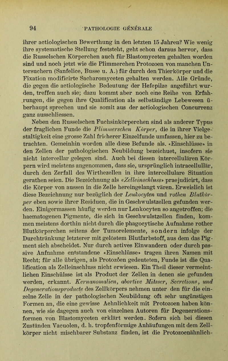 ihrer actiologischen Bewerthung in den letzten 15 Jahren? Wie wenig ihre systematische Stellung feststelit, geht schon daraus hervor, dass die Russelschen Korperchen auch fiir Blastomyceten gehalten worden sind und noch jetzt wie die Plimmerchen Protozoen von manchen Un- tersuchern (Sanfelice, Busse u. A.) fiir durch den Thierkorper und die Fixation modificirte Sacharomyceten gehalten werden. Alle Griinde, die gegen die actiologische Bedeulung der Hefepilze angefiihrt war- den, treffen auch sie; dazu kommt aber noch eine Reihe von Erfah- rungen, die gegen ihre Qualification als selbstandige Lebewesen ii- berhaupt sprechen und sie somit aus der aetiologischen Concurrenz ganz ausschliessen. Neben den Russelschen Fuchsinkorperchen sind als anderer Typus der fraglichen Funde die Plimmerschen Korper, die in ihrer Vielge- staltigkeit eine grosse Zahl fricherer Einzelfunde umfassen, hier zu be- trachten. Gemeinhin worden alle diese Befunde als. «Einschliisse» in den Zellen der pathologischen Neubildung bezeichuet, insofern sie nicht intercellar gelegen sind. Auch bei diesen intercellularen Kbr- pern wird meistens angenommen, dass sie, urspriinglich intracellullar, durch den Zerfall des Wirthezellen in ihre intercellulare Situation gerathen seien. Die Bezeichnung als «Zelleinschluss» praejudicirt, dass die Korper von aussen in die Zelle hereingelangt varen. Erweislich ist diese Bezeichnung nur beziiglich der Leukocyten und rotJien Blutkdr- per eben sowie ihrer Residuen, die in Geschwulstzellen gefunden wer- den. Einigermassen haufig werden nur Lenkocyten so angetroffen; die haematogenen Pigmente, die sich in Geschwulstzellen finden, kom- men meistens dorthin nicht durch die phagocytische Aufnahme rother Blutkorperchen seitens der Tumorelemente, sondern infolge der Durchtrankung letzterer mit gelbstem Blutfarbstoff, aus dem das Pig- ment sich abscheidet. Nur durch actives Einwandern oder durch pas- sive Anfnahme entstandene «Einschliisse» tragen ihren Namen mit Recht; fiir alle iibrigen, als Protoz6en gedeuteten, Funde ist die Qua- lification als Zelleinschluss nicht erwiesen. Ein Theil dieser vermeint- lichen Einschiilsse ist als Product der Zellen in denen sie gefunden werden, crkannt. Kernanomalien, abortive Mitsser, Secretions, und Degenerationsproducte des Zellkorpers nehmen unter den fiir die ein- zelne Zelle in der pathologischen Neubildung oft sehr ungiinstigen Formen an, die eine gewisse Aehnlichkeit mit Protozoen haben kbn- nen, wie sie dagegen auch von einzelnen Autoren fiir Degenerations- formen von Blastomyceten erklart werden. Sofern sich bei diesen Zustanden Vacuolen, d. h. tropfenformige Anhaufungen mit dem Zell- kbrper nicht mischbarer Substanz finden, ist die Protozoenahnlich-