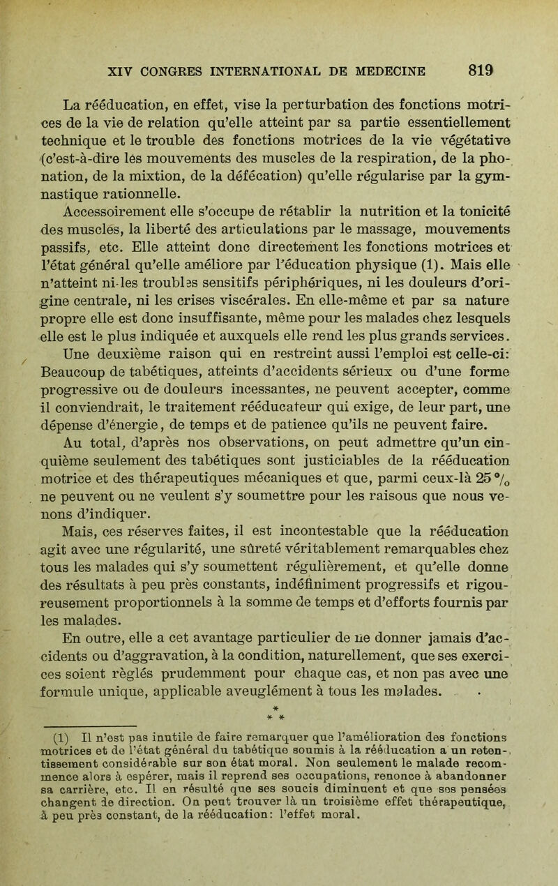La reeducation, en effet, vise la perturbation des fonctions motri- ces de la vie de relation qu’elle atteint par sa partie essentiellement technique et le trouble des fonctions motrices de la vie vegetative (c’est-a-dire les mouvements des muscles de la respiration, de la pho- nation, de la mixtion, de la defecation) qu’elle regularise par la gym- nastique rationnelle. Accessoirement elle s’occupe de retablir la nutrition et la tonicite des muscles, la liberte des articulations par le massage, mouvements passifs, etc. Elle atteint done directement les fonctions motrices et l’etat general qu’elle ameliore par l’education physique (1). Mais elle n’atteint ni-les troubles sensitifs peripheriques, ni les douleurs d’ori- gine centrale, ni les crises viscerales. En elle-meme et par sa nature propre elle est done insuffisante, meme pour les malades chez lesquels elle est le plus indiquee et auxquels elle rend les plus grands services. Une deuxieme raison qui en restreint aussi l’emploi est celle-ci: Beaucoup de tabetiques, atteints d’accidents serieux ou d’une forme progressive ou de douleurs incessantes, ne peuvent accepter, comme il conviendrait, le traitement reeducateur qui exige, de leur part, une depense d’6nergie, de temps et de patience qu’ils ne peuvent faire. Au total, d’apres nos observations, on peut admettre qu’un cin- quieme seulement des tabetiques sont justiciables de la reeducation motrice et des therapeutiques mecaniques et que, parmi ceux-la 25% ne peuvent ou ne veulent s’y soumettre pour les raisous que nous ve- 110ns d’indiquer. Mais, ces reserves faites, il est incontestable que la reeducation agit avec une regularity, une surete veritablement remarquables chez tous les malades qui s’y soumettent regulierement, et qu’elle donne des resultats a peu pres constants, indefiniment progressifs et rigou- reusement proportionnels a la somme de temps et d’efforts fournis par les malades. En outre, elle a cet avantage particulier de ne donner jamais d’ac- cidents ou d'aggravation, a la condition, naturellement, que ses exerci- ces soient regies prudemment pour chaque cas, et non pas avec une formule unique, applicable aveuglement a tous les malades. * * * (1) Il n’est pas inutile de faire remarquer que l’amelioration des fonctions motrices et de l’etat general du tabetique soumis a la reeducation a un reten-. tissement considerable sur son etat moral. Non seulement le malade recom- mence alors a esperer, mais il reprend ses occupations, renonce a abandonner sa carriers, etc. Il en resulte que ses soucis diminuent et que sos penseas changent de direction. On peut trouver la un troisieme effet therapeutique, a peu pres constant, de la reeducation: l’effet moral.