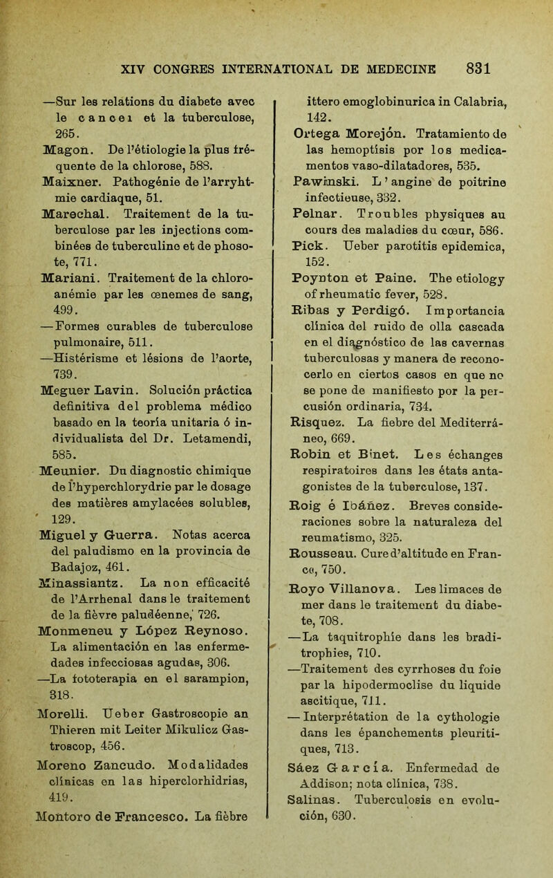 —Sur les relations du diabete avec le c a n o e 1 et la tuberculose, 265. Magon. De l’etiologie la plus ire- quente de la chlorose, 588. Maixner. Pathogenic de l’arryht- mie cardiaque, 51. Marechal. Traitement de la tu- berculose par les injections com- bines de tuberculino et de phoso- te, 771. Mariani. Traitement de la chloro- anemie par les oenemes de sang, 499. — Formes curables de tuberculose pulmonaire, 511. —Histerisme et lesions de l’aorte, 739. Meguer Lavin. Solucibn pr&ctica definitiva del problema medico basado en la teoria unitaria 6 in- dividualista del Dr. Letamendi, 585. Meunier. Du diagnostic chimique de l’hyperchlorydrie par le dosage des matieres amylacees solubles, ' 129. Miguel y Guerra. Notas acerca del paludismo en la provincia de Badajoz, 461. Minassiantz. La non efficacite de l’Arrhenal dans le traitement de la fi&vre paludeenne,' 726. Monmeneu y Lopez Reynoso. La alimentacidn en las enferme- dades infecciosas agudas, 306. —La iototerapia en el sarampion, 318. Morelli. TJeber Gastroscopie an Thieren mit Leiter Mikulicz Gas- troscop, 456. Moreno Zancudo. Modalidades clinicas en las hiperclorhidrias, 419. Montoro de Francesco. La fiebre ittero omoglobinurica in Calabria, 142. Ortega Morejon. Tratamiento de las hemoptisis por los medica- mentoB vaso-dilatadores, 535. Pawinski. L ’ angine de poitrine infectieuse, 332. Pelnar. Troubles physiques au cours des maladies du coeur, 586. Pick. TJeber parotitis epidemica, 152. Poynton et Paine. The etiology of rheumatic fever, 528. Ribas y Perdigd. Importancia clinica del ruido de olla cascada en el diagndstico de las cavernas tuberculosas y manera de recono- cerlo en ciertos casos en que no se pone de manifiesto por la per- cusidn ordinaria, 734. Risquez. La fiebre del Mediterrd- neo, 669. Robin et Binet. Les ecbanges respiratoires dans les etats anta- gonistes de la tuberculose, 137. Roig e Ibdnez. Breves conside- raciones sobre la naturaleza del reumatismo, 325. Rousseau. Cured’altitudo en Fran- co, 750. Royo Villanova. Leslimacesde mer dans le traitement du diabe- te, 708. —La taquitropbie dans les bradi- trophies, 710. —Traitement des cyrrboses du foie par la hipodermoclise du liquide ascitique, 711, — Interpretation de la cythologie dans les epanchements pleuriti- ques, 713. Saez G a r e I a. Enfermedad de Addison; nota clinica, 738. Salinas. Tuberculosis en evolu- ci6n, 630.