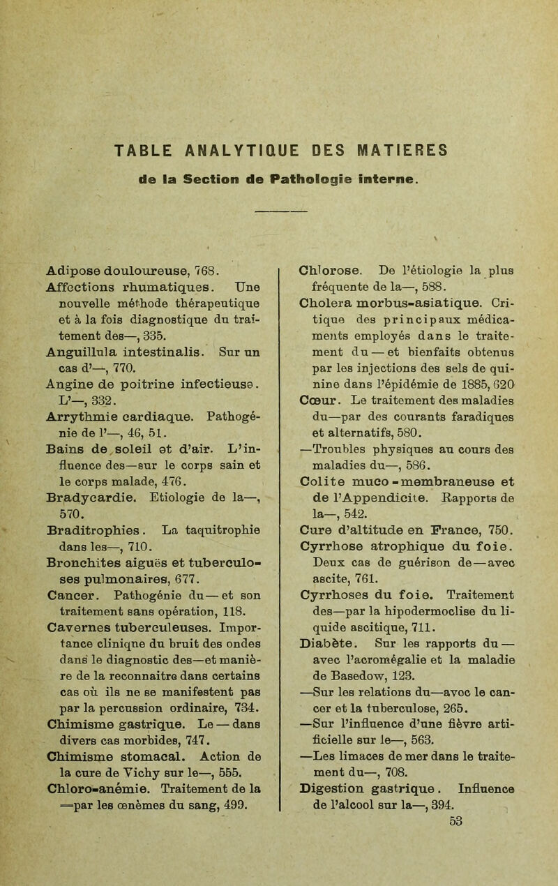 TABLE ANALYTIQUE DES MATIERES da la Section de Pathologie interne. Adipose douloureuse, 768. Affections rhumatiques. TJne nouvelle mbthode therapeutique et a la fois diagnostique du trai- tement des—, 335. Anguillula intestinalis. Sur un cas d’—, 770. Angine de poitrine infectieuse. L’—, 332. Arrythmie cardiaque. Pathoge- nie de P—, 46, 51. Bains de soleil et d’air. L’in- fluence des—sur le corps sain et le corps malade, 476. Bradyeardie. Etiologie de la—, 570. Braditrophies. La taquitrophie dans les—, 710. Bronehites aigues et tuberculo- ses pulmonaires, 677. Cancer. Pathogenie du—et son traitement sans operation, 118. Cavernes tuberculeuses. Impor- tance cliniqne dn bruit des ondes dans le diagnostic des—et manib- re de la reconnaitre dans certains cas ou ils ne se manifestent pas par la percussion ordinaire, 734. Chimisme gastrique. Le — dans divers cas morbides, 747. Chimisme stomacal. Action de la cure de Yichy sur le—, 555. Chloro-anemie. Traitement de la =par les oenemes du sang, 499. Chlorose. De l’etiologie la plus frequente de la—, 588. Cholera morbus-asiatique. Cri- tique des principaux medica- ments employes dans le traite- ment du — et bienfaits obtenus par les injections des sels de qui- nine dans Pepid6mie de 1885, 620 Cceur. Le traitement des maladies du—par des courants faradiques et alternatifs, 580. —Troubles physiques an cours des maladies du—, 586. Colite muco-membraneuse et de l’Appendicite. Rapports de la—, 542. Cure d’altitude en Prance, 750. Cyrrhose atrophique du foie. Deux cas de guerison de — avec ascite, 761. Cyrrhoses du foie. Traitement des—par la hipodermocliBe du li- quids ascitique, 711. Diab&te. Sur les rapports du — avec Pacromegalie et la maladie de Basedow, 123. —Sur les relations du—avoc le can- cer et la tuberculose, 265. —Sur l’influence d’une fRvro arti- ficielle sur le—, 563. —Les limaces de mer dans le traite- ment du—, 708. Digestion gastrique. Influence de l’alcool sur la—, 394. 53