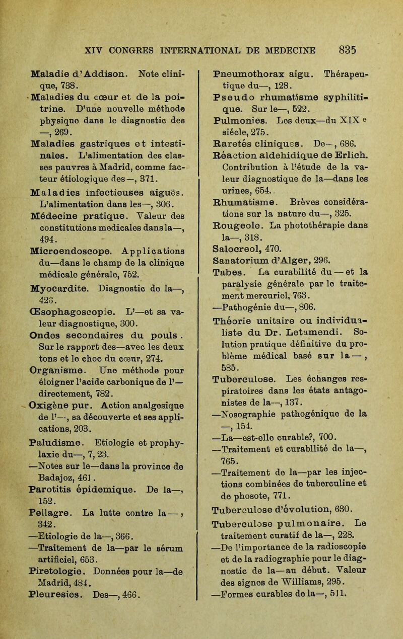 Maladie d’Addison. Note clini- que, 738. •Maladies du cceur et de la poi- trine. D’une nouvelle m6thode physique dans le diagnostic des —, 269. Maladies gastriques et intesti- nales. L’alimentation des clas- ses pauvres a Madrid, comme fac- teur etiologique des—, 371. Maladies infectieuses aigues. L’alimentation dans les—, 306. Mddecine pratique. Valeur des constitutions medicales dans la—, 494. Mieroendoseope. Applications du—dans le champ de la clinique medicale generale, 752. Myocardite. Diagnostic de la—, 426. CEsophagoseopie. L’—et sa va- leur diagnostique, 300. Ondes secondaires du pouls . Sur le rapport des—avec les dens tons et le choc du coeur, 274. Organisme. Une methods pour eloigner l’acide carbonique de 1’— directement, 782. Oxigkne pur. Action analgesique de 1’—, sa d6couverte et ses appli- cations, 203. Paludisme. Etiologie et prophy- laxie du—, 7, 23. —Notes sur le—dans la province de Badajoz, 461. Parotitis epidemique. De la—, 152. Pellagre. La lutte contre la—, 342. —Etiologie de la—, 366. —Traitement de la—par le serum artificiel, 653. Piretologie. Donnees pour la—de Madrid, 484. Pleuresies. Des—, 466. Pneumothorax aigu. Therapeu- tique du—, 128. Pseudo rhumatisme syphiliti- que. Sur le—, 622. Pulmonies. Les deux—du XIX e si6cle, 275. Raretes cliniques. De—, 686. Reaction aldehidique de Erlich. Contribution a l’6tude de la va- leur diagnostique de la—dans les urines, 654. Rhumatisme. Brfeves considera- tions sur la nature du—, 325. Rougeole. La pbototherapie dans la—, 318. Salocreol, 470. Sanatorium d’Alger, 296. Tabes. La curabilite du—et la paralysie g6n5rale par le traite- ment mercuriel, 763. •—Pathogenie du—, 806. Theorie unitaire ou individua- liste du Dr. Letamendi. So- lution pratique definitive du pro- bleme medical base sur la—, 585. Tuberculose. Les echanges res- piratoires dans les etats antago- nistes de la—, 137. —Nosographie pathogenique de la —, 154. —La—est-elle curable?, 700. —Traitement et curability de la—, 765. —Traitement de la—par les injec- tions combinees de tuberculine et de phosote, 771. Tuberculose devolution, 630. Tuberculose pulmonnire. Le traitement curatif de la—, 228. —De l’importance de la radioscopie et de la radiographie pour le diag- nostic de la—au debut. Valeur des signes de Williams, 295. —Formes curables dela—, 511.