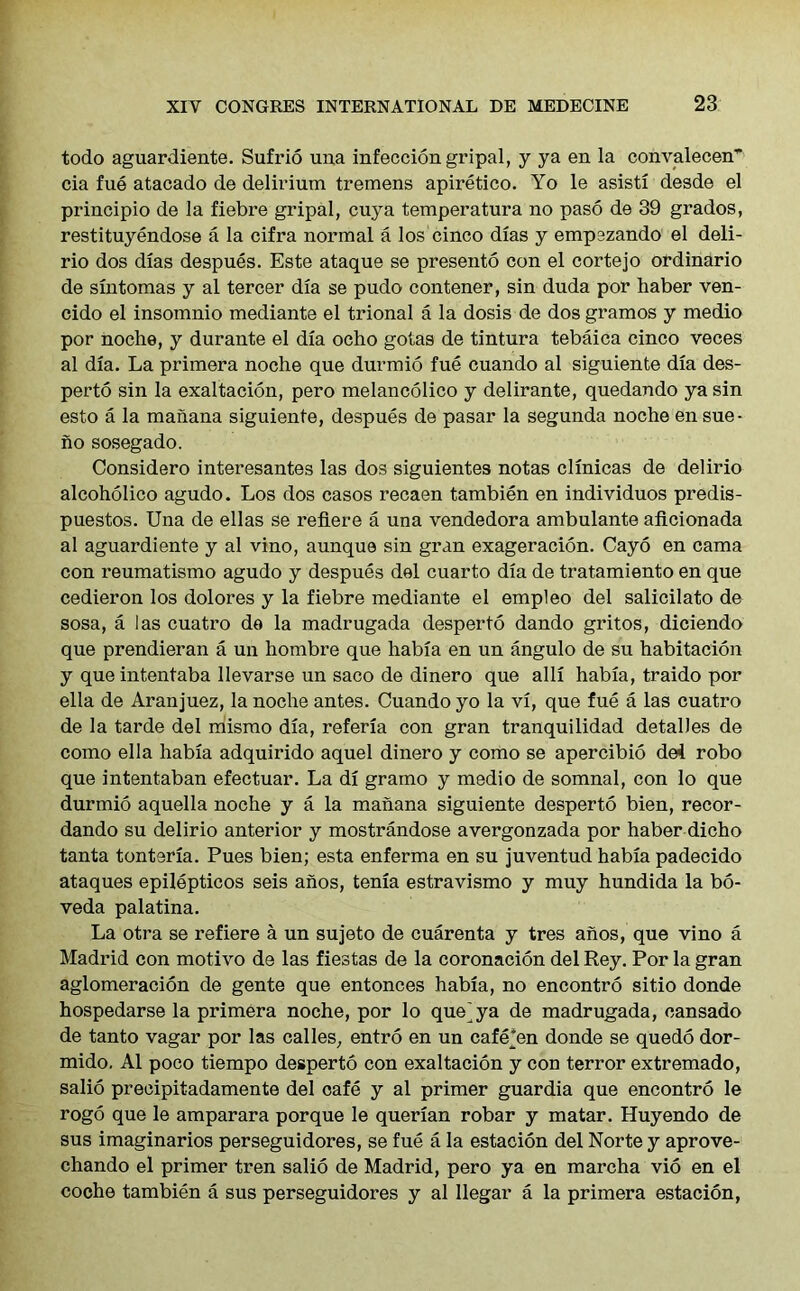 todo aguardiente. Sufrio una infecciongripal, y ya en la convalecen' eia fue atacado de delirium tremens apiretico. Yo le asisti desde el principio de la fiebre gripal, cuya temperatura no paso de 39 grados, restituyendose a la cifra normal a los cinco dias y empezando el deli- rio dos dias despues. Este ataque se presento con el cortejo ordinario de sintomas y al tercer dia se pudo contener, sin duda por haber ven- cido el insomnio mediante el trional a la dosis de dos gramos y medio por noche, y durante el dia ocho gotas de tintura tebaica cinco veces al dia. La primera noche que durmio fue cuando al siguiente dia des- perto sin la exaltacion, pero melancolico y delirante, quedando ya sin esto a la manana siguiente, despues de pasar la segunda noche en sue- no sosegado. Considero interesantes las dos siguientes notas clinicas de delirio alcoholico agudo. Los dos casos recaen tambien en individuos predis- puestos. Una de ellas se reflere a una vendedora ambulante aflcionada al aguardiente y al vino, aunque sin gran exageracion. Cayo en cama con reumatismo agudo y despues del cuarto dia de tratamiento en que cedieron los dolores y la fiebre mediante el empleo del salicilato de sosa, a las cuatro do la madrugada desperto dando gritos, diciendo que prendieran a un hombre que habia en un angulo de su habitacion y que intentaba llevarse un saco de dinero que alii habia, traido por ella de Aranjuez, la noche antes. Cuando yo la vi, que fue a las cuatro de la tarde del mismo dia, referia con gran tranquilidad detalles de como ella habia adquirido aquel dinero y como se apercibio de4 robo que intentaban efectuar. La di gramo y medio de somnal, con lo que durmio aquella noche y a la manana siguiente desperto bien, recor- dando su delirio anterior y mostrandose avergonzada por haber dicho tanta tonteria. Pues bien; esta enferma en su juventud habia padecido ataques epilepticos seis anos, tenia estravismo y muy hundida la bo- veda palatina. La otra se refiere a un sujeto de cuarenta y tres anos, que vino a Madrid con motivo de las fiestas de la coronacion del Rey. Por la gran aglomeracion de gente que entonces habia, no encontro sitio donde hospedarse la primera noche, por lo que^ya de madrugada, cansado de tanto vagar por las calles, entro en un cafe*en donde se quedo dor- mido. Al poco tiempo desperto con exaltacion y con terror extremado, salio precipitadamente del cafe y al primer guardia que encontro le rogo que le amparara porque le querian robar y matar. Huyendo de sus imaginarios perseguidores, se fue a la estacion del Norte y aprove- chando el primer tren salio de Madrid, pero ya en marcha vio en el coche tambien a sus perseguidores y al llegar a la primera estacion,