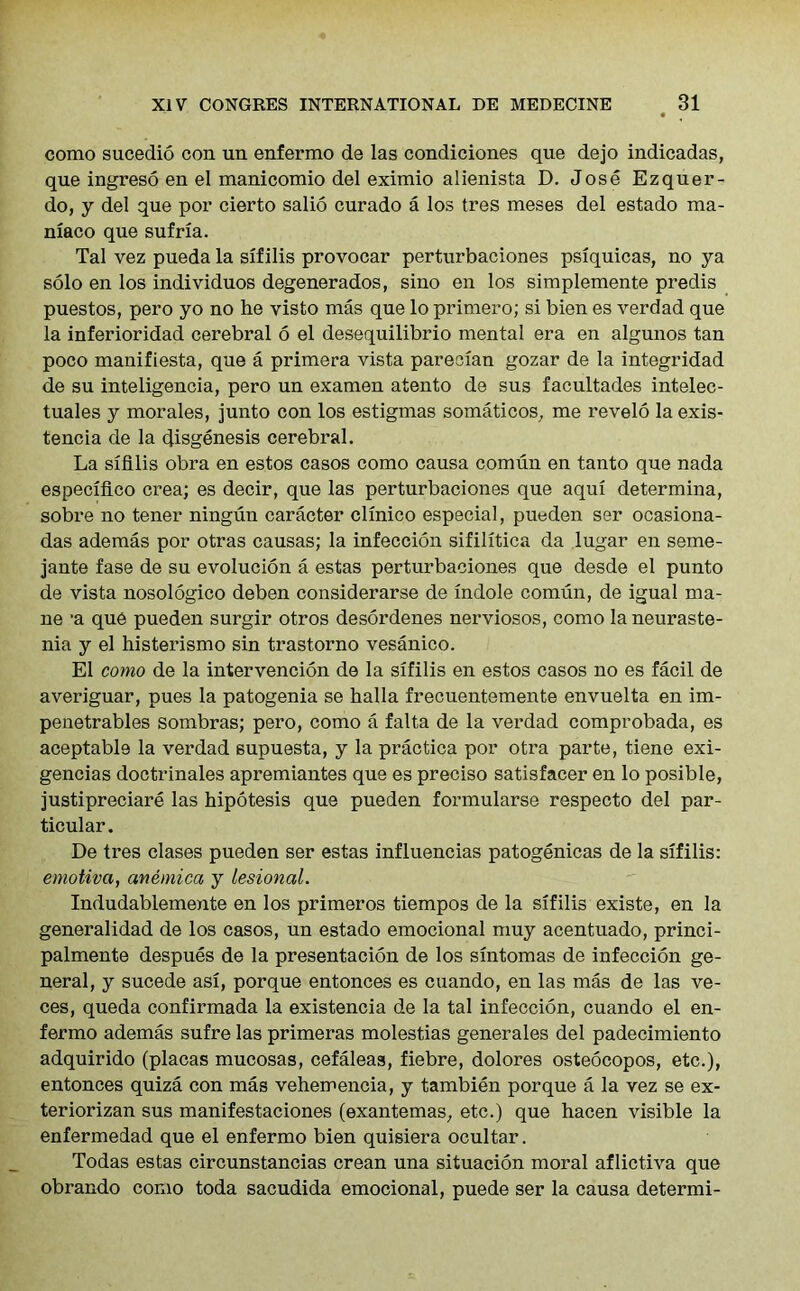 como sucedio con un enfermo de las condiciones que dejo indicadas, que ingreso en el manicomio del eximio alienista D. Jose Ezquer- do, y del que por cierto salio curado a los tres meses del estado ma- niaco que sufria. Tal vez pueda la sifilis provocar perturbaciones psiquicas, no ya solo en los individuos degenerados, sino en los simplemente predis puestos, pero yo no he visto mas que lo primero; si bien es verdad que la inferioridad cerebral 6 el desequilibrio mental era en algunos tan poco manifiesta, que a primera vista parecian gozar de la integridad de su inteligencia, pero un examen atento de sus facultades intelec- tuales y morales, junto con los estigmas somaticos, me revelo la exis- tence de la disgenesis cerebral. La sifilis obra en estos casos como causa comun en tanto que nada especlfico crea; es decir, que las perturbaciones que aqui determina, sobre no tener ningun caracter clinico especial, pueden ser ocasiona- das ademas por otras causas; la infeccion sifilitica da lugar en seme- jante fase de su evolucion a estas perturbaciones que desde el punto de vista nosologico deben considerarse de indole comun, de igual ma- ne ’a que pueden surgir otros desordenes nerviosos, como la neuraste- nia y el histerismo sin trastorno vesanico. El como de la intervencion de la sifilis en estos casos no es facil de averiguar, pues la patogenia se halla frecuentemente envuelta en im- penetrables sombras; pero, como a falta de la verdad comprobada, es aceptable la verdad supuesta, y la practica por otra parte, tiene exi- gences doctrinales apremiantes que es preciso satisfacer en lo posible, justipreciare las hipotesis que pueden formularse respecto del par- ticular. De tres clases pueden ser estas influencias patogenicas de la sifilis: emotivci, avemica y lesional. Indudablemente en los primeros tiempos de la sifilis existe, en la generalidad de los casos, un estado emocional muy acentuado, princi- palmente despues de la presentacion de los sintomas de infeccion ge- neral, y sucede asi, porque entonces es cuando, en las mas de las ve- ces, queda confirmada la existencia de la tal infeccion, cuando el en- fermo ademas sufre las primeras molestias generates del padecimiento adquirido (placas mucosas, cefaleas, fiebre, dolores osteocopos, etc.), entonces quiza con mas vehemencia, y tambien porque a la vez se ex- teriorizan sus manifestaciones (exantemas, etc.) que hacen visible la enfermedad que el enfermo bien quisiera ocultar. Todas estas circunstancias crean una situacion moral aflictiva que obrando como toda sacudida emocional, puede ser la causa determi-