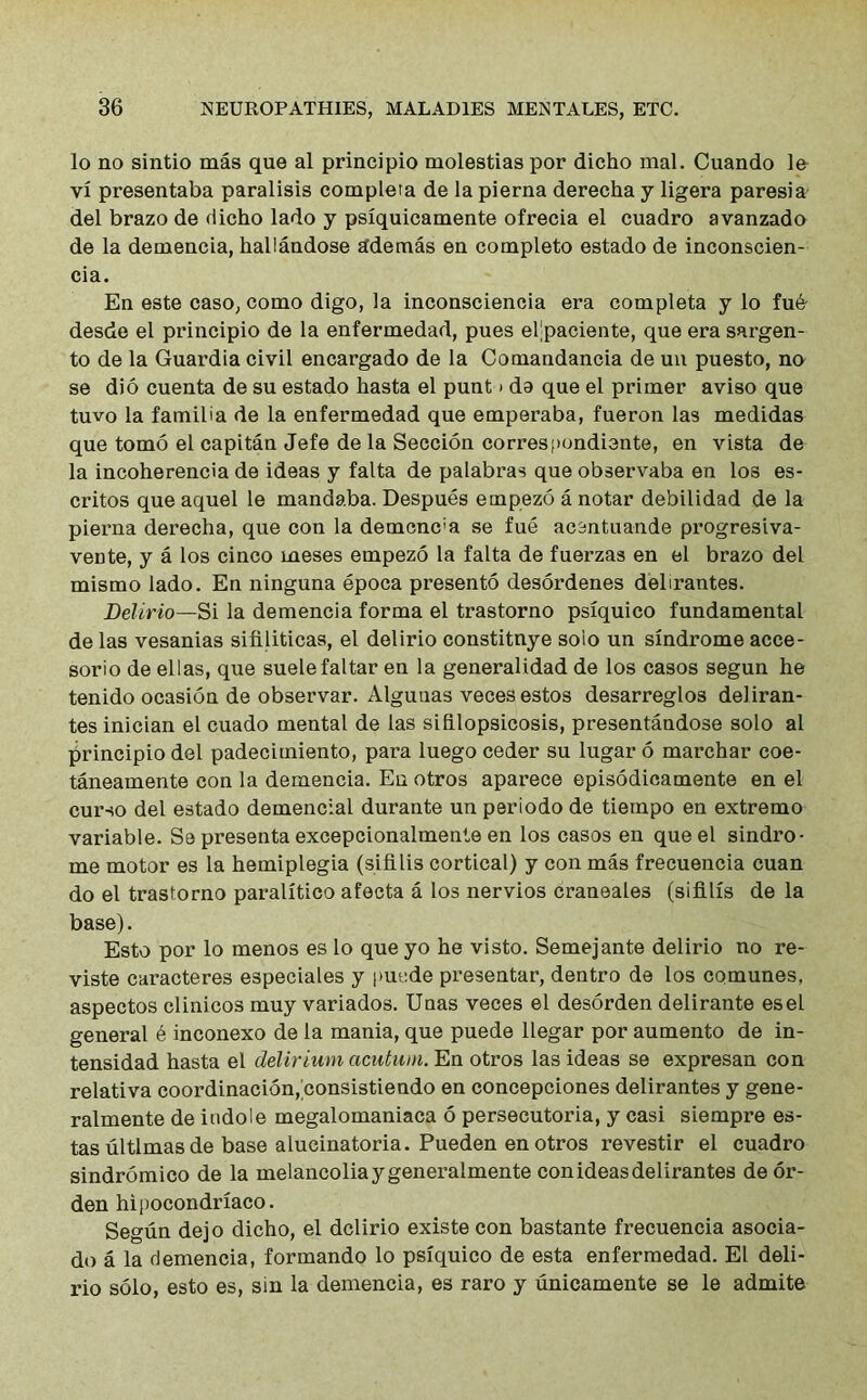 lo no sintio mas que al principio molestias por dicho mal. Cuando le vi presentaba paralisis completa de la pierna derecha y ligera paresia del brazo de dicho lado y psiquicamente ofrecia el cuadro avanzado de la demencia, haliandose edemas en completo estado de inconscien- cia. En este caso, como digo, la inconsciencia era completa y lo fu& desde el principio de la enfermedad, pues eljpaciente, que era sargen- to de la Guardia civil encargado de la Comandancia de un puesto, no se dio cuenta de su estado hasta el punt > da que el primer aviso que tuvo la familia de la enfermedad que emperaba, fueron las medidas que tomo el capitan Jefe de la Seccion correspondiente, en vista de la incoherencia de ideas y falta de palabras que observaba en los es- critos que aquel le mandaba. Despues empezo a notar debilidad de la pierna derecha, que con la demcnc'a se fue acentuande progresiva- vente, y a los cinco meses empezo la falta de fuerzas en el brazo del mismo lado. En ninguna epoca presento desordenes delirantes. Delirio—Si la demencia forma el trastorno psiquico fundamental de las vesanias sifiliticas, el delirio constitnye soio un sindrome acce- sorio de ellas, que suelefaltar en la generalidad de los casos segun he tenido ocasion de observar. Alguuas veces estos desarreglos deliran- tes inician el cuado mental de las sihlopsicosis, presentandose solo al principio del padecimiento, para luego ceder su lugar 6 marchar coe- taneamente con la demencia. En otros aparece episodieamente en el curso del estado demencial durante un periodo de tiempo en extremo variable. Se presenta excepcionalmente en los casos en que el sindro- me motor es la hemiplegia (sifilis cortical) y con mas frecuencia cuan do el trastorno paralitico afecta a los nervios craneales (sifilis de la base). Esto por lo menos es lo que yo he visto. Semejante delirio no re- viste caracteres especiales y puede presentar, dentro de los comunes, aspectos clinicos muy variados. Unas veces el desorden delirante esel general 6 inconexo de la mania, que puede llegar por aumento de in- tensidad hasta el delirium acutuin. En otros las ideas se expresan con relativa coordinacion,bonsistiendo en concepciones delirantes y gene- ralmente de indole megalomaniaca 6 persecutoria, y casi siempre es- tas ultimas de base alucinatoria. Pueden en otros revestir el cuadro sindromico de la melancoliaygeneralmente con ideas delirantes de or- den hipocondriaco. Segun dejo dicho, el delirio existe con bastante frecuencia asocia- do a la demencia, formando lo psiquico de esta enfermedad. El deli- rio solo, esto es, sin la demencia, es raro y unicamente se le admite