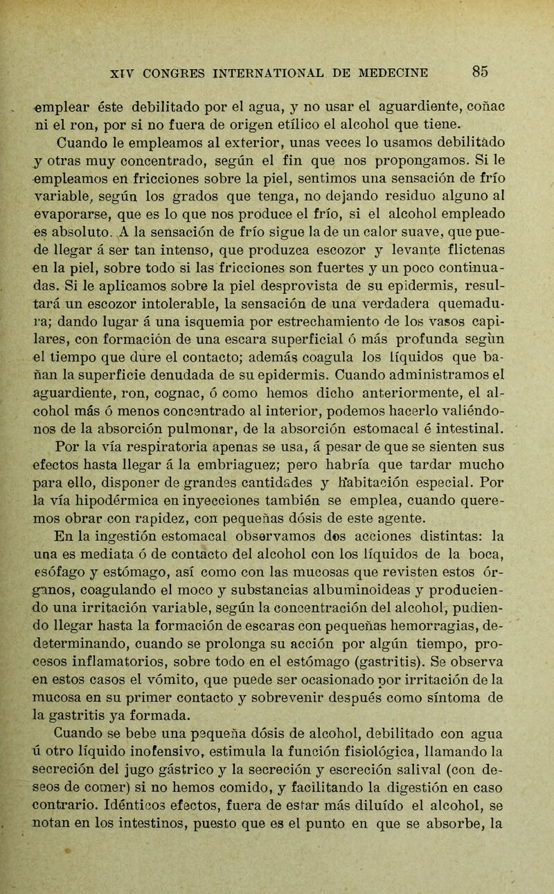 emplear este debilitado por el agua, y no usar el aguardiente, conac ni el ron, por si no fuera de origen etilico el alcohol que tiene. Cuando le empleamos al exterior, unas veces lo usamos debilitado y otras muy concentrado, segun el fin que nos propongamos. Si le empleamos en fricciones sobre la piel, sentimos una sensacion de frio variable, segun los grados que tenga, no dejando residuo alguno al evaporarse, que es lo que nos produce el frio, si el alcohol empleado es absoluto. A la sensacion de frio sigue la de un calor suave, que pue- de llegar a ser tan intenso, que produzca escozor y levante flictenas en la piel, sobre todo si las fricciones son fuertes y un poco continua- das. Si le aplicamos sobre la piel desprovista de su epidermis, resul- tara un escozor intolerable, la sensacion de una verdadera quemadu- ra; dando lugar a una isquemia por estrechamiento de los vasos capi- lares, con formacion de una escara superficial 6 mas profunda segun el tiempo que dure el contacto; ademas coagula los liquidos que ba- nan la superficie denudada de su epidermis. Cuando administramos el aguardiente, ron, cognac, 6 como hemos dicho anteriormente, el al- cohol mas 6 menos concentrado al interior, podemos hacerlo valiendo- nos de la absorcion pulmonar, de la absorcion estomacal e intestinal. Por la via respiratoria apenas se usa, a pesar de que se sienten sus efectos hasta llegar a la embriaguez; pero habria que tardar mucho para ello, disponer de grandes cantidades y h’abitacion especial. Por la via hipodermica en inyecciones tambien se emplea, cuando quere- mos obrar con rapidez, con pequehas dosis de este agente. En la ingestion estomacal observamos dos acciones distintas: la una es mediata 6 de contacto del alcohol con los liquidos de la boca, esofago y estomago, asi como con las mucosas que revisten estos or- gunos, coagulando el moco y substancias albuminoideas y producien- do una irritacion variable, segun la concentracion del alcohol, pudien- do llegar hasta la formacion de escaras con pequenas hemorragias, de- determinando, cuando se prolonga su accion por algun tiempo, pro- cesos inflamatorios, sobre todo en el estomago (gastritis). Se observa en estos casos el vomito, que puede ser ocasionado por irritacion de la mucosa en su primer contacto y sobrevenir despues como sintoma de la gastritis ya formada. Cuando se bebe una pequeha dosis de alcohol, debilitado con agua u otro liquido inofensivo, estimula la funcion fisiologica, llamando la secrecion del jugo gastrico y la secrecion y escrecion salival (con de- seos de comer) si no hemos comido, y facilitando la digestion en caso contrario. Identicos efectos, fuera de estar mas diluido el alcohol, se notan en los intestinos, puesto que es el punto en que se absorbe, la