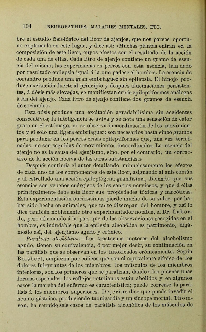 bre el estudio fisiologico del licor de ajenjos, que nos parece oportu- no explanarla en este lugar, y dice asi: «Muchas plantas entran en la composicion de este licor, cuyos efectos son el resultado de la accion de cada una de ellas. Cada litro de ajenjo contiene un gramo de esen- cia del mismo; las experiencias en perros con esta esencia, lian dado por resultado epilepsia igual a la que padece el hombre. La esencia de coriandro produce una gran embriaguez sin epilepsia. El hinojo pro- duce excitacion fuerte al principio y despues alucinaciones persisten- tes, a dosis mas eleva^as, se manifiestan crisis epileptiformes analogas a las del ajenjo. Cada litro de ajenjo contiene dos gramos de esencia de coriandro. Esta dosis produce una excitacion agradabilisima sin accidentes consecutivos; la inteligencia se aviva y se nota una sensacion de calor grato en el estomago; no se observa incoordinacion de los movimien- tos y si solo una ligera embriaguez; son necesarios hasta cinco gramos para producir en los perros crisis epileptiformes que, una vez termi- nadas, no son seguidas de movimientos incoordinados. La esencia del ajenjo no es la causa del ajenjismo, sino, por el contrario, un correc- tive de la accion nociva de las otras substancias.» Despues continua el autor detallando minuciosamente los efectos de cada uno de los componentes de este licor, asignando al anis comun y al estrellado una accion epileptogena grandisima, diciendo que sus esencias son venenos energicos de los centros nerviosos, y que a ellas principalmente debe este licor sus propiedades toxicas y narcoticas. Esta experimentacion curiosisimas pierde mucho de su valor, por ha- ber sido hecha en animales, que tanto discrepan del hombre, y asi lo dice tambien noblemente otro experimentador notable, el Dr. Labor- de, pero afirmando a la par, que de las observaciones recogidas en el hombre, es indudable que la epilesia alcoholica es patrimonio, diga- moslo asi, del ajenjismo agudo y cronico. Paralisis alcoholicas.—Los trastornos motores del alcoholismo agudo, tienen su equivalencia, 6 por mejor decir, su continuacion en las paralisis que se observan en los intoxicados cronicamente. Segun Boisbert, empiezan por colicos que son el equivalente clinico de los dolores fulgurantes de los miembros: los musculos de los miembros inferiores, son los primeros que se paralizan, dando a las piernas unas formas especiales; los reflejos rotulianos estan abolidos y en algunos casos la marcha del enfermo es caracteristica; puede correrse la para- lisis a los miembros superiores. Dejerine dice que puede invadir el neumo-gastrico, produciendo taquicardia y un sincope mortal. Thom- sen, ha reunidoseis casos de paralisis alcoholica de los musculos de