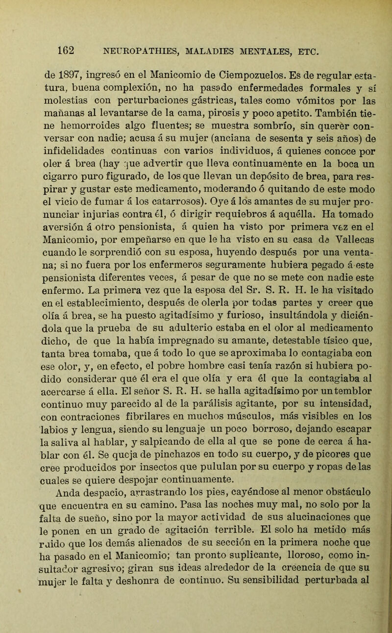 de 1897, ingreso en el Manicomio de Ciempozuelos. Es de regular esta- tura, buena complexion, no ha pasado enfermedades formales y si molestias con perturbaciones gastricas, tales como vomitos por las mananas al levantarse de la cama, pirosis y poco apetito. Tambien tie- ne hemorroides algo fluentes; se muestra sombrio, sin querer con- versar con nadie; acusa a su mujer (anciana de sesenta y seis anos) de infidelidades continuas con varios individuos, a quienes conoce por oler a brea (hay rjue advertir que Neva continuamente en la boca un cigarro puro figurado, de losque llevan un deposito de brea, para res- pirar y gustar este medicamento, moderando 6 quitando de este modo el vicio de fumar a los catarrosos). Oye a los amantes de su mujer pro- nunciar injurias contra el, 6 dirigir requiebros a aquella. Ha tornado aversion a otro pensionista, a quien ha visto por primera vez en el Manicomio, por empeharse en que le ha visto en su casa de Yallecas cuando le sorprendio con su esposa, huyendo despues por una venta- na; si no fuera por los enfermeros seguramente hubiera pegado a este pensionista diferentes veces, a pesar de que no se mete con nadie este enfermo. La primera vez que la esposa del Sr. S. R. H. le ha visitado en el establecimiento, despues de olerla por todas partes y creer que olia a brea, se ha puesto agitadisimo y furioso, insultandola y dicien- dola que la prueba de su adulterio estaba en el olor al medicamento dicho, de que la habia impregnado su amante, detestable tisico que, tanta brea tomaba, que a todo lo que se aproximaba lo contagiaba con ese olor, y, en efecto, el pobre hombre casi tenia razon si hubiera po- dido considerar que el era el que olia y era el que la contagiaba al acercarse a ella. El senor S. R. H. se halla agitadisimo por un temblor continuo muy parecido al de la paralisis agitante, por su intensidad, con contraciones fibrilares en muchos musculos, mas visibles en los labios y lengua, siendo su lenguaje un poco borroso, dejando escapar la saliva al hablar, y salpicando de ella al que se pone de cerca a ha- blar con el. Se qucja de pinchazos en todo su cuerpo, y de picores que cree producidos por insectos que pululan por su cuerpo y ropas de las cuales se quiere despojar continuamente. Anda despacio, arrastrando los pies, cayendoseal menor obstaculo que encuentra en su camino. Pasa las noches muy mal, no solo por la falta de sueho, sino por la mayor actividad de sus alucinaciones que le ponen en un grado de agitacion terrible. El solo ha metido mas ruido que los demas alienados de su seccion en la primera noche que ha pasado en el Manicomio; tan pronto suplicante, lloroso, como in- sultador agresivo; giran sus ideas alrededor de la creencia de que su mujer le falta y deshonra de continuo. Su sensibilidad perturbada al