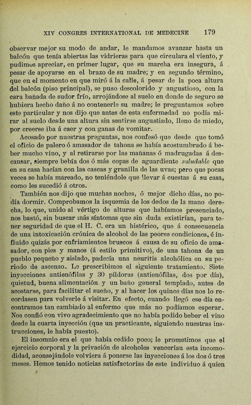 observar mejor su modo de andar, le mandamos avanzar hasta un balcon que tenia abiertas las vidrieras para que circulara el viento, y pudimus apreciar, en primer lugar, que su marcha era insegura, a pesar de apoyarse en el brazo de su madre; y en segundo termino, que en el momento en que miro a la calle, a pesar de la poca altura del balcon (piso principal), se puso descolorido y angustioso, con la cara banada de sudor frio, arrojandose al suelo en donde de seguro se hubiera hecho dano a no contenerle su madre; le preguntamos sobre este particular y nos dijo que antes de esta enfermedad no podia mi- rar al suelo desde una altura sin sentirse angustiado, lleno de miedo, por creerse iba a caer y con ganas de vomitar. Acosado por nuestras preguntas, nos confeso que desde que tomo el oficio de palero 6 amasador de tahona se habia acostumbrado a be- ber mucho vino, y al retirarse por las mananas 6 madrugadas a des- cansar, siempre bebia dos 6 mas copas de aguardiente saludable que en su casa hacian con las cascas y granilla de las uvas; pero que pocas veces se habia mareado, no teniendole que llevar a cuestas a su casa, como les sucedio a otros. Tambien nos dijo que muchas noches, 6 mejor dicho dias, no po- dia dormir. Comprobamos la isquemia de los dedos de la mano dere- cha, lo que, unido al vertigo de alturas que habiamos presenciado, nos basto, sin buscar mas sintomas que sin duda existirian, para te- ner seguridad de que el H. C. era un histerico, que a consecuencia de una intoxicacion cronica de alcohol de las peores condiciones, e in- fluido quizas por cnfriamientos bruscos a causa de su oficio de ama- sador, con pies y manos (a estilo primitivo), de una tahona de un pueblo pequeno y aislado, padecia una neuritis alcoholica en su pe- riodo de ascenso. Le prescribimos el siguiente tratamiento. Siete inyecciones antienofilas y 30 pildoras (antienofilas, dos por dia), quietud, buena alimentacion y un bano general templado, antes de acostarse, para facilitar el sueho, y al hacer los quince dias nos lo re- cordasen para volverle a visitar. En efecto, cuando llego ese dia en- contramos tan cambiado al enfermo que mas no podiamos esperar. Nos confio con vivo agradecimiento que no habia podido beber el vino desde la cuarta inyeccion (que un practicante, siguiendo nuestras ins- trucciones, le habia puesto). El insomnio era el que habia cedido poco; le prometimos que el ejercicio corporal y la privacion de alcoholes venceriau esta incomo- didad, aconsejandole vol viera a ponerse las inyecciones a los dos 6 tres meses. Hemos tenido noticias satisfactorias de este individuo a quien