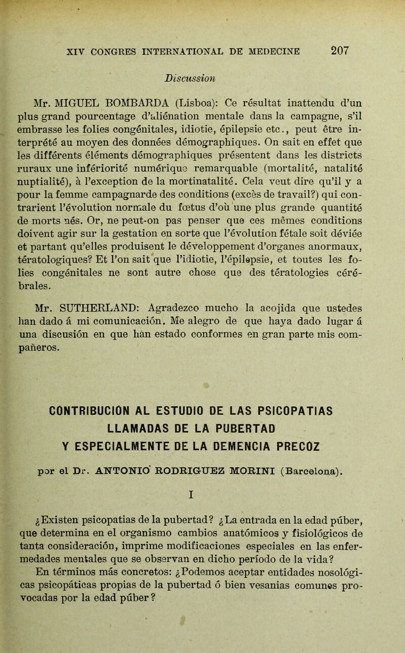 Discussion Mr. MIGUEL BOMBARDA (Lisboa): Ce resultat inattendu d’un plus grand pourcentage d’alienation xnentale dans la campagne, s’il embrasse les folies congenitales, idiotie, epilepsie etc., peut etre in- terprets au moyen des donnees demographiques. On sait en effet que les differents elements demographiques presentent dans les districts ruraux une inferiority numerique remarquable (mortality, natality nuptialite), a Fexception de la mortinatality. Cela veut dire qu’il y a pour la femme campagnarde des conditions (exces de travail?) qui con- trarient revolution normale du foetus d’ou une plus grande quantity de morts nes. Or, ne peut-on pas penser que ces memes conditions doivent agir sur la gestation en sorte que revolution fetale soit device et partant qu’elles produisent le developpement d’organes anormaux, teratologiques? Et 1’on sait que l’idiotie, l’epilapsie, et toutes les fo- lies congenitales ne sont autre chose que des teratologies cere- brates. Mr. SUTHERLAND: Agradezco mucho la acojida que ustedes han dado a mi comunicacion. Me alegro de que hay a dado lugar a una discusion en que han estado conformes en gran parte mis com- paneros. CONTRIBUCION AL ESTUDIO DE LAS PSICOPATIAS LLAMADAS DE LA PUBERTAD Y ESPECIALMENTE DE LA DEMENCIA PRECOZ per el Dr. ANTONIO RODRIGUEZ MORINI (Barcelona). I gExisten psicopatias de la pubertad? gLa entrada en la edad puber, que determina en el organismo cambios anatomicos y fisiologicos de tanta consideracion, imprime modificaciones especiales en las enfer- medades mentales que se observan en dicho periodo de la vida? En terminos mas concretos: gPodemos aceptar entidades nosologi- cas psicopaticas propias de la pubertad 6 bien vesanias comunes pro- vocadas por la edad puber ?