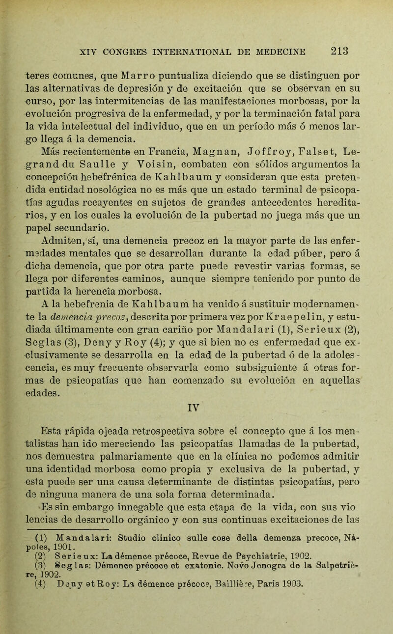 teres comunes, que Marro puntualiza diciendo que se distinguen por las alternativas de depresion y de excitacion que se observan en su curso, por las intermitencias de las manifestaciones morbosas, por la evolucion progresiva de la enfermedad, y por la terminacion fatal para la vida intelectual del individuo, que en un periodo mas 6 menos lar- go llega a la demencia. Mas recientemente en Francia, Magnan, Joffroy, Falset, Le- granddu Saulle y Voisin, combaten con solidos argumentos la concepcion hebefrenica de Kahlbaum y consideran que esta preten- dida entidad nosologica no es mas que un estado terminal de psicopa- t!as agudas recayentes en sujetos de grandes antecedentes heredita- rios, y en los cuales la evolucion de la pubertad no juega mas que un papel secundario. Admiten, si, una demencia precoz en la mayor parte de las enfer- madades mentales que se desarrollan durante la edad puber, pero a dicha demencia, que por otra parte puede revestir varias formas, se llega por diferentes caminos, aunque siempre teniendo por punto de partida la herencia morbosa. A la hebefrenia de Kahlbaum ha venido a sustituir modernamen- te la demencia precoz, descritapor primera vez por Kraepelin, y estu- diada ultimamente con gran carino por Mandalari (1), Serieux (2), Seglas (3), Deny y Roy (4); y que si bien no es enfermedad que ex- clusivamente se desarrolla en la edad de la pubertad 6 de la adoles- cencia, es muy frecuente observarla como subsiguiente a otras for- mas de psicopatias que han comenzado su evolucion en aquellas edades. IY Esta rapida ojeada retrospectiva sobre el concepto que a los men- talistas han iao mereciendo las psicopatias llamadas de la pubertad, nos demuestra palmariamente que en la clinica no podemos admitir una identidad morbosa como propia y exclusiva de la pubertad, y esta puede ser una causa determinante de distintas psicopatias, pero de ninguna manera de una sola forma determinada. Es sin embargo innegable que esta etapa do la vida, con sus vio lencias de desarrollo organico y con sus continuas excitaciones de las (1) Mandalari: Studio olinico sulle cose della demenza precoce, N4,- poles, 1901. (2) Serieux: La demence precoce, Revue de Psychiatrie, 1902. (3) Seglas: Demence precoce et exatonie. Novo Jenogra de la Salpetrie- re, 1902. (4) Deny at Roy: La demence precoce, Bailliere, Paris 1903.