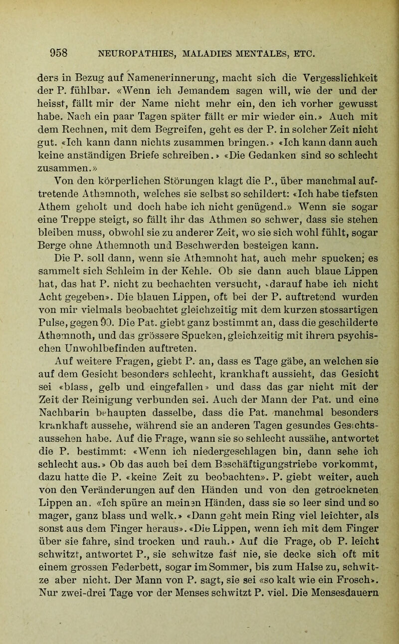 ders in Bezug auf Namenerinnerung, macht sich die Yergesslichkeit der P. fiihlbar. «Wenn ich Jemandem sagen will, wie der und der heisst, fallt mir der Name nicht mehr ein, den ich vorher gewusst habe. Nach ein paar Tagen spater fallt er mir wieder ein.» Auch mit dem Rechnen, mit dem Begreifen, geht es der P. in solcher Zeit nicht gut. «Ich kann dann nichts zusammen bringen.* «Ich kann dann auch keine anstandigen Briefe schreiben.» «Die Gedanken sind so schlecht zusammen.» Yon den korperlichen Storungen ldagt die P., iiber manchmal auf- tretende Athemnoth, welches sie selbst so schildert: «Ich habe tiefsten Athem geholt und doch habe ich nicht genugend.» Wenn sie sogar eine Treppe steigt, so fallt ihr das Athmen so schwer, dass sie stehen bleiben muss, obwohl sie zu anderer Zeit, wo sie sich wohl fiihlt, sogar Berge ohne Athemnoth und Beschwerden besteigen kann. Die P. soil dann, wenn sie Athemnoht hat, auch mehr spucken; es sammelt sich Schleim in der Kehle. Ob sie dann auch blaue Lippen hat, das hat P. nicht zu bechachten versucht, vdarauf habe ich nicht Acht gegeben*. Die blauen Lippen, oft bei der P. auftretend wurden von mir vielmals beobachtet gleichzeitig mit dem kurzen stossartigen Pulse, gegen 90. Die Pat. giebt ganz bestimmt an, dass die geschilderte Athemnoth, und das grossere Spucken, gleichzeitig mit ihreru psychis- chen Unwohlbefinden auftreten. Auf weitere Fragen, giebt P. an, dass es Tage gabe, an welchen sie auf dem Gesicht besonders schlecht, krankhaft aussieht, das Gesicht sei «blass, gelb und eingefallen» und dass das gar nicht mit der Zeit der Reinigung verbunden sei. Auch der Mann der Pat. und eine Nachbarin behaupten dasselbe, dass die Pat. manchmal besonders krankhaft aussehe, wahrend sie an anderen Tagen gesundes Gesichts- aussehen habe. Auf die Frage, wann sie so schlecht aussahe, antwortet die P. bestimmt: «Wenn ich niedergeschlagen bin, dann sehe ich schlecht aus.» Ob das auch bei dem Beschaftigungstriebe vorkommt, dazu hatte die P. «keine Zeit zu beobachten». P. giebt weiter, auch von den Veranderungen auf den Handen und von den getrockneten Lippen an. «Ich spiire an meinen Handen, dass sie so leer sind und so mager, ganz blass und welk.» «Dann geht mein Ring viel leichter, als sonst aus dem Finger heraus». «Die Lippen, wenn ich mit dem Finger iiber sie fahre, sind trocken und rauh.» Auf die Frage, ob P. leicht schwitzt, antwortet P., sie schwitze fast nie, sie decke sich oft mit einem grossen Federbett, sogar imSommer, bis zum Halse zu, schwit- ze aber nicht. Der Mann von P. sagt, sie sei «so kalt wie ein Frosch>. Nur zwei-drei Tage vor der Menses schwitzt P. viel. Die Mensesdauern