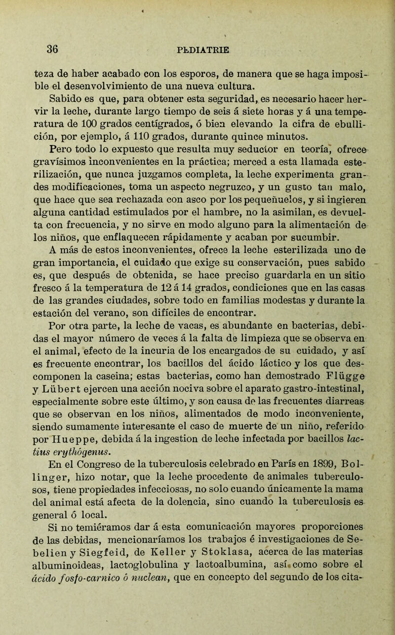 teza de haber acabado con los esporos, de manera que se haga imposi- ble el desenvolvimiento de una nueva cultura. Sabido es que, para obtener esta seguridad, es necesario hacer her- vir la leche, durante largo tiempo de seis a siete horas y a una tempe- ratura de 100 grados centigrados, 6 bien elevando la cifra de ebulli- cion, por ejemplo, a 110 grados, durante quince minutos. Pero todo lo expuesto que resulta muy seductor en teoria, ofrece gravisimos inconvenientes en la practica; merced a esta llatnada este- rilizacion, que nunca juzgamos completa, la leche experimenta gran- des modificaciones, toma un aspecto negruzco, y un gusto tan malo, que hace que sea rechazada con asco por lospequenuelos, y si ingieren alguna cantidad estimulados por el hambre, no la asimilan, es devuel- ta con frecuencia, y no sirve en modo alguno para la alimentacion de los ninos, que enflaquecen rapidamente y acaban por sucumbir. A mas de estos inconvenientes, ofrece la leche esterilizada uno de gran importancia, el cuidaio que exige su conservacion, pues sabido es, que despues de obtenida, se hace preciso guardarla en un sitio fresco a la temperatura de 12 a 14 grados, condiciones que en las casas de las grandes ciudades, sobre todo en familias modestas y durante la estacion del verano, son dificiles de encontrar. Por otra parte, la leche de vacas, es abundante en bacterias, debi- das el mayor numero de veces a la falta de limpieza que se observa en el animal, efecto de la incuria de los encargados de su cuidado, y asi es frecuente encontrar, los bacillos del acido lactico y los que des- componen la caseina; estas bacterias, como han demostrado Fliigge y Luber t ejercen una accion nociva sobre el aparato gastro-intestinal, especialmente sobre este ultimo, y son causa do las frecuentes diarreas que se observan en los ninos, alimentados de modo inconveniente, siendo sumamente interesante el caso de muerte de un nino, referido por Hueppe, debida a la ingestion de leche infectada por bacillos lac- tius erythogenus. En el Congreso de la tuberculosis celebrado en Paris en 1899, Bol- linger, hizo notar, que la leche procedente de animales tuberculo- sos, tiene propiedades infecciosas, no solo cuando unicamente la mama del animal esta afecta de la dolencia, sino cuando la tuberculosis es general 6 local. Si no temieramos dar a esta comunicacion may ores proporciones de las debidas, mencionariamos los trabajos e investigaciones de Se- belien y Siegfeid, de Keller y Stoklasa, acerca de las materias albuminoideas, lactoglobulina y lactoalbumina, asi como sobre el acido fosfo-carnico o nuclecm, que en concepto del segundo de los cita-