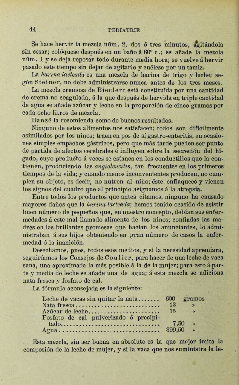 Se hace hervir la mezcla num. 2, dos 6 tres minutos, a^itandola sin cesar; coloquese despues en un bano a 60° c.; se anade la mezcla num. 1 y se deja reposar todo durante media hora; se vuelve a hervir pasado este tiempo sin dejar de agitarlo y cuelese por un tamiz. La harma lacteada es una mezcla de harina de trigo y leche; se- gon Steiner, no debe administrarse nunca antes de los tres meses. La mezcla cremosa de Bieclert esta constituida por una cantidad de crema no coaguiada, a la que despues de hervida en triple cantidad de agua se anade azucar y leche en la proporcion de cinco gramos por cada ocho litros de mezcla. Banze la recomienda como de buenos resultados. Ninguno de estos alimentos nos satisfacen; todos son dificilmente asimilados por los ninos; traen en pos de si gastro-enteritis, en ocasio- nes simples empachos gastricos, pero que mas tarde pueden ser punto de partida de afectos cerebrales e influyen sobre la secrecion del hi- gado, cuyo producto a veces se estanca en los conductillos que la con- tienen, prodneiendo las cingioleiicitis, tan frecuentes en los primeros tiempos de la vida; y cuando menos inconvenientes producen, no cum- plen su objeto, es decir, no nutren al nino; este enflaquece y vienen los signos del cuadro que al principio asignamos a la atrepsia. Entre todos los productos que antes citamos, ninguno ha causado mayores danos que la harina lacteada; hemos tenido ocasion de asistir buen numero de pequenos que, en nuestro concepto, debian sus enfer- medades a este mal llamado alimento de los ninos; confiadas las ma- dres en las brillantes promesas que hacian los anunciantes, lo admi- nistraban a sus hijos obteniendo en gran numero de casos la enfer- medad 6 la inanicion. Desechamos, pues, todos esos medios, y si la necesidad apremiara, seguiriamos los Consejos de Cou 1 ier, para hacer de una leche de vaca sana, una aproximada la mas posible a la de la mujer; para esto a par- te y media de leche se anade una de agua; a esta mezcla se adiciona nata fresca y fosfato de cal. La formula aconsejada es la siguiente: Leche de vacas sin quitar la nata 600 gramos Nata fresca 13 » Azucar de leche 15 » Fosfato de cal pulverizado 6 precipi- tado 7,50 » Agua 399,50 » Esta mezcla, sin ser buena en absoluto es la que mejor imita la composion de la leche de mujer, y si la vaca que nos suministra la le-