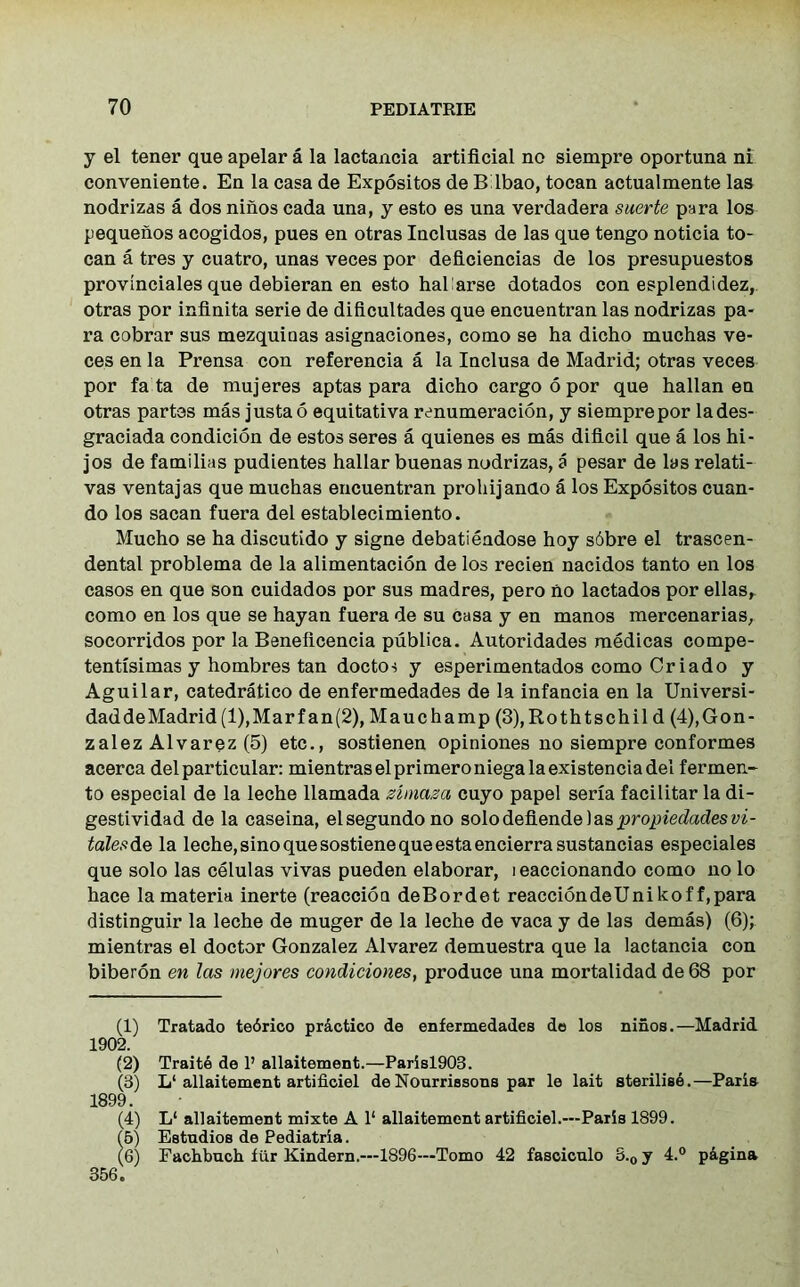 y el tener que apelar a la lactancia artificial no siempre oportuna ni conveniente. En la casa de Expositos de Bdbao, tocan actualmente las nodrizas a dos niiios cada una, y esto es una verdadera suerte para los pequeiios acogidos, pues en otras Inclusas de las que tengo noticia to- can a tres y cuatro, unas veces por deficiencias de los presupuestos provinciates que debieran en esto hah arse dotados con esplendidez, otras por infinita serie de dificultades que encuentran las nodrizas pa- ra cobrar sus mezquiaas asignaciones, como se ha dicho muchas ve- ces en la Prensa con referencia a la Inclusa de Madrid; otras veces por fa ta de mujeres aptas para dicho cargo 6 por que hallan en otras partes mas justao equitativa renumeracion, y siempre por lades- graciada condition de estos seres a quienes es mas dificil que a los hi- jos de familias pudientes hallar buenas nodrizas, a pesar de las relati- vas ventajas que muchas encuentran prohijando a los Expositos cuan- do los sacan fuera del establecimiento. Mucho se ha discutido y signe debatiendose hoy s6bre el trascen- dental problema de la alimentation de los recien nacidos tanto en los casos en que son cuidados por sus madres, pero no lactados por ellas, como en los que se hayan fuera de su casa y en manos mercenarias, socorridos por la Beneftcencia publica. Autoridades medicas compe- tentisimas y hombres tan doctor y esperimentados como Criado y Aguilar, catedratico de enfermedades de la infancia en la Universi- daddeMadrid(l),Marfan(2), Mauchamp (3),Rothtschil d (4),Gon- zalez Alvarez (5) etc., sostienen opiniones no siempre conformes acerca del particular: mientraselprimeroniegalaexistenciadel fermen- to especial de la leche llamada zhnaza cuyo papel serxa facilitar la di- gestividad de la caseina, elsegundono solodefiendelaspropiedadesvi- talesde la leche, sino que sostiene que estaencierrasustancias especiales que solo las celulas vivas pueden elaborar, i eaccionando como no lo hace la materia inerte (reaction deBordet reacciondeUnikof f,para distinguir la leche de muger de la leche de vaca y de las demas) (6); mientras el doctor Gonzalez Alvarez demuestra que la lactancia con biberon en las mejores condiciones, produce una mortalidad de 68 por (1) Tratado tedrico practice* de enfermedades de los niiios.—Madrid. 1902. (2) Traitd de P allaitement.—Parisl903. (3) L‘allaitement artificiel de Nourriesons par le lait sterilise.—Paris 1899. (4) L‘ allaitement mixte A 1‘ allaitement artificiel.—Paris 1899. (5) Estndios de Pediatria. (6) Fachbuch fur Kindern.—1896—Tomo 42 fasciculo 8.0 y 4.° p&gina 356.