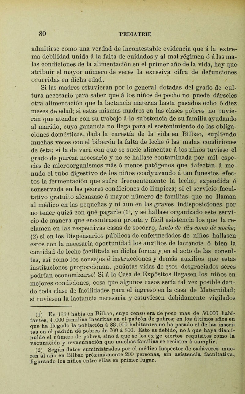 admitirse como uiia verdad de incontestable evidencia que a la extre- ma debilidad unida a la falta de cuidados y al mal regimen 6 a las ma- las condiciones de la alimentacion en el primer ano de la vida, hay que atribuir el mayor numero de veces la excesiva cifra de defunciones oaurridas en dicha edad. Si las madres estuvieran por lo general dotadas del grado de cul- tura necesario para saber que a los niiios de pecho no puede darseles otra alimentacion que la lactancia materna hasta pasados ocho 6 diez meses de edad; si estas mismas madres en las clases pobres no tuvie- ran que atender con su trabajo a la substencia de su familia ayudando al marido, cuya ganancia no llega para el sostenimiento de las obliga- ciones domesticas, dada la carestia de la vida en Bilbao, supliendo muchas veces con el biberon la falta de leche 6 las malas condiciones de esta; si la de vaca con que se suele alimentar a los ninos tuviese el grado de pureza necesario y no se hallase contaminada por mil espe- cies de microorganismos mas 6 menos patogenos que mfectan a me- nudo el tubo digestivo de los niiios coadyuvando a tan funestos efec- tos la fermentacion que sufre frecuentemente la leche, expendida 6 conservada en las peores condiciones de limpieza; si el servicio facul- tativo gratuito alcanzase a mayor numero de familias que no llaman al medico en las pequenas y ni aun en las graves indisposiciones por no tener quiza con que pagarle (1 , y se hallase organizado este servi- cio de manera que encontrasen pronta y facil asistencia los que la re- clamen en las respectivas casas de socorro, tanto de dia como de noche; (2) si en los Dispensarios publicos de enfermedades de ninos hallasen estos con la necesaria oportunidad los auxilios de lactancia 6 bien la cantidad de leche facilitada en dicha forma y en el acto de las consul - tas, asi como los consejos e instrucciones y demas auxilios que estas instituciones proporcionan, ;cuantas vidas de esos desgraciados seres podrian economizarse! Si a la Casa de Expositos llegasen los ninos en mejores condiciones, cosa que algunos casos seria tal vez posible dan- do toda clase de facilidades para el ingreso en la casa de Maternidad; si tuviesen la lactancia necesaria y estuviesen debidamente vigilados (1) En 1889 habia en Bilbao, cuyo censo era de poco mas de 50.000 babi- tantes, 4 .000 familias inscritas en el padrdn de pobres; en los ultimos anos en qne ha llegado la poblacidn a 83.000 habitantes no ba pasado el de las inscri- tas en el padron de pobres do 700 a 800. Esto es debido, no a que haya dismi- nuido el numero de pobres, sino a que se les exige ciertos requisitos como la vacunacidn y revacunacidn que muchas familias se resisten k cumplir. (2) Segun datos suministrados por el medico inspector de cadaveres mue- ren al ano en Bilbao prdximamente 200 personas, sin asistencia facultativa, figurando los ninos entre ellas en primer lugar.