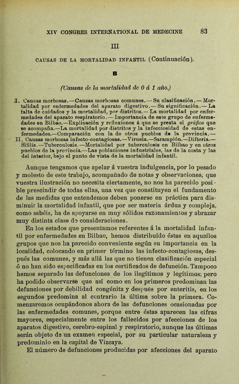 in CAUSAS DE LA MORTALIDAD INFANTIL (Continuacion). B (Causas de la mortalidad de 0 d 1 ano.) I. Causas morbosas.—Causas morbosas comunee.—■ Su clasificacibn.— Mor- talidad por enfermedades del aparato digestivo.— Su significacidn.— La falta de caidados y la mortalidad, por distritos.— La mortalidad por enfer- medades del aparato respiratorio.—- Importancia de este grupo de enferme- dades en Bilbao.—Explicacidn y reflexiones k que se presta el grafico que se acompana.—La mortalidad por distritos y la infecciosidad de estas en- fermedades.—Comparacidn con la de otros pueblos de la provincia.— II. Causas morbosas iufecto-contagiosas.—Viruela.—Sarampibn.—Difteria.— Sifilis.—Tuberculosis.—Mortalidad por tuberculosis en Bilbao y en otros pueblos de la provincia.—Las poblaciones industrials, las de la costa y las del interior, bajo el punto de vista de la mortalidad infantil. Aunque tengamos que apelar a vuestra indulgencia, por lo pesado y molesto de este trabajo, acompaiiado de notas y observaciones, que vuestra ilustracion no necesita ciertamente, no nos ha parecido posi - ble prescindir de todas ellas, una vez que constituyen el fundamento de las medidas que entendemos deben ponerse en practica para dis- minuir la mortalidad infantil, que por ser materia ardua y compleja, como sabeis, ha de apoyarse en muy solidos razonamientos y abrazar muy distinta clase do consideraciones. En los estados que presentamos referentes a la mortalidad infan- til por enfermedades en Bilbao, hemos distribuido estas en aquellos grupos que nos ha parecido conveniente segun su importancia en la loealidad, colocando en primer termino las infecto-contagiosas, des- pues las comunes, y mas alia las que no tienen clasificacion especial 6 no han sido especiflcadas en los certiflcados de defuncion. Tampoco hemos separado las defunciones de los ilegitimos y legitimos; pero ha podido observarse que asi como en los primeros predominan las defunciones por debilidad congenita y despu6s por enteritis, en los segundos predomina al contrario la ultima sobre la primera. Co- menzaremos ocupandonos ahora de las defunciones ocasionadas por las enfermedades comunes, porque entre estas aparecen las cifras mayores, especialmente entre los fallecidos por afecciones de los aparatos digestivo, cerebro-espinal y respiratorio, aunque las ultimas seran objeto de un examen especial, por su particular naturaleza y predominio en la capital de Vizcaya. El numero de defunciones producidas por afecciones del aparato