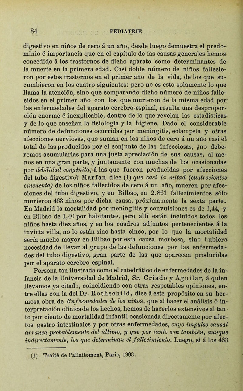 digestivo en niiios de cero a un ano, desde luego demuestra el predo- minio e importancia que en el capitulo de las causas generales hemos concedido a los trastornos de dicho aparato como determinantes de la muerte en la primera edad. Casi doble numero de ninos fallecie- ron por estos trastornos en el primer ano de la vida, de los que su- cumbieron en los cuatro siguientes; pero no es esto solamente lo que llama la atencion, sino que comparando dicho numero de ninos falle- cidos en el primer ano con los que murieron de la misma edad por las enfermedades del aparato cerebro-espinal, resulta una despropor- cion enorme e inexplicable, dentro de lo que revelan las estadisticas y de lo que ensenan la fisiologia y la higiene. Dado el considerable numero de defunciones ocurridas por meningitis, eclampsia y otras afecciones nerviosas, que suman en los ninos de cero a un ano casi eL total de las producidas por el conjunto de las infecciosas, $no debe- remos acumularlas para una justa apreciacion de sus causas, al me- nos en una gran parte, y juntamente con muchas de las ocasionadas por debilidad congenita, a las que fueron producidas por afecciones del tubo digestivo? Marfan dice (1) que casi la mitad (cuatrocientos cincuentaj de los ninos fallecidos de cero a un ano, mueren por afec- ciones del tubo digestivo, y en Bilbao, en 2.861 fallecimientos solo murieron 463 ninos por dicha causa, proximamente la sexta parte. En Madrid la mortalidad por meningitis y convulsiones es de 1,44, y en Bilbao de 1,40 por habitantes, pero alii estan incluidos todos lo& ninos hasta diez anos, y en los cuadros adjuntos pertenecientes a la invicta villa, no lo estan sino hasta cinco, por lo que la mortalidad seria mucho mayor en Bilbao por esta causa morbosa, sino hubiera necesidad de llevar al grupo de las defunciones por las enfermeda- des del tubo digestivo, gran parte de las que aparecen producidas por el aparato cerebro-espinal. Persona tan ilustrada como el catedratico de enfermedades de la in- fancia de la Universidad de Madrid, Sr. CriadoyAguilar, a quien llevamos ya citado, coincidiendo con otras respetables opiniones, en- treellas con la del Dr. Rothschild, dice a este propositoen su her- mosa obra de Enfermedades de los ninos, que al hacer el analisis 6 in- terpretacion clinicade los hechos, hemos de hacerlos extensivos al tan to por ciento de mortalidad infantil ocasionada directamente por afec- tos gastro-intestinales y por otras enfermedades, cuyo impulso causal arranca probablemente del ultimo, y que por tanto son tambien, aunque indiredamente, los que determinan el fallecimiento. Luego, si a los 463- (1) Trait6 de l’allaitement, Parip, 1903.