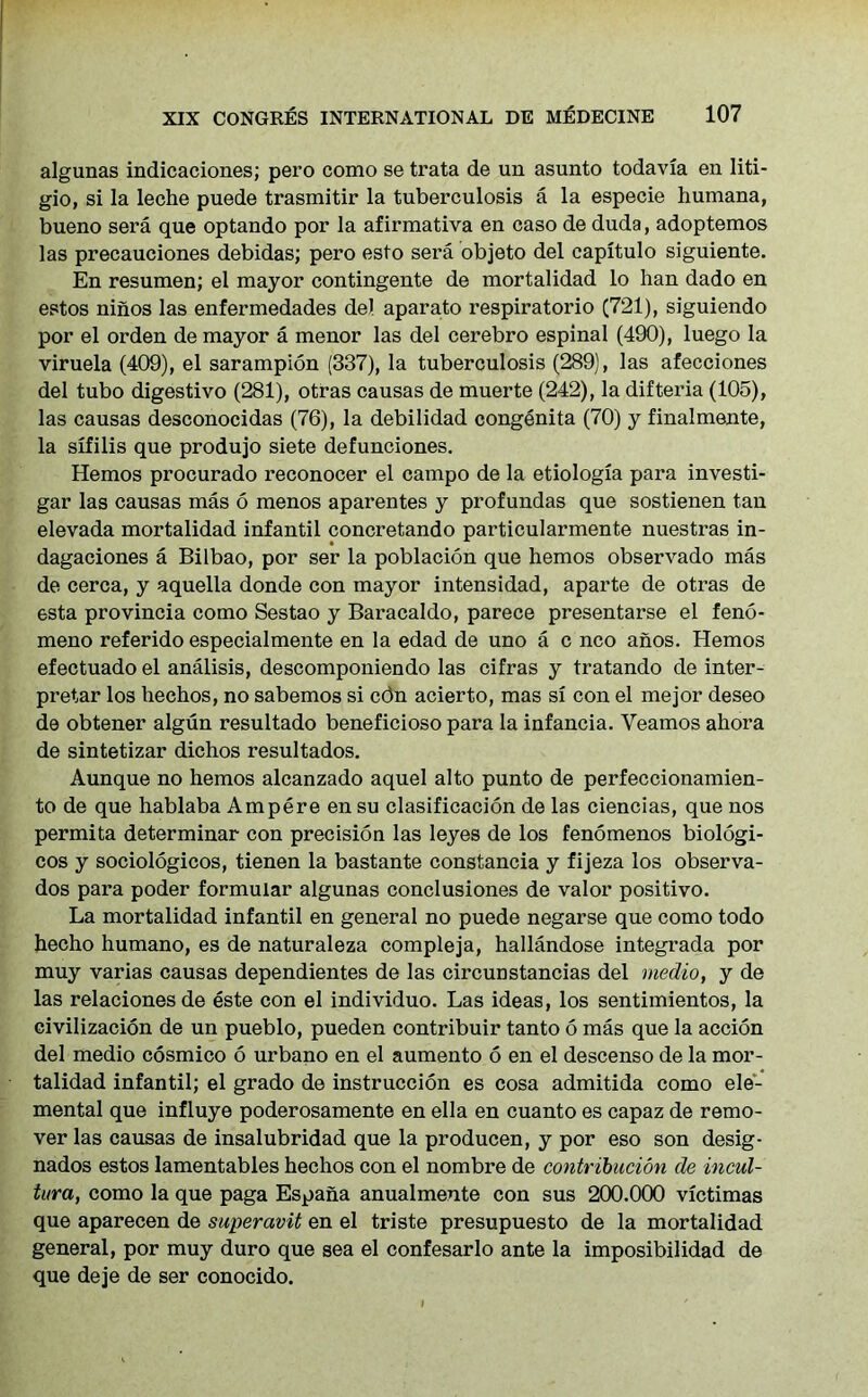algunas indicaciones; pero como se trata de un asunto todavia en liti- gio, si la leche puede trasmitir la tuberculosis a la especie humana, bueno sera que optando por la afirmativa en caso de duda, adoptemos las precauciones debidas; pero esto sera objeto del capitulo siguiente. En resumen; el mayor contingente de mortalidad lo han dado en estos ninos las enfermedades del aparato respiratorio (721), siguiendo por el orden de mayor a menor las del cerebro espinal (490), luego la viruela (409), el sarampion (337), la tuberculosis (289), las afecciones del tubo digestivo (281), otras causas de muerte (242), la difteria (105), las causas desconocidas (76), la debilidad congenita (70) y finalmente, la sxfilis que produjo siete defunciones. Hemos procurado reconocer el campo de la etiologia para investi- gar las causas mas 6 menos aparentes y profundas que sostienen tan elevada mortalidad infantil concretando particularmente nuestras in- dagaciones a Bilbao, por ser la poblacion que hemos observado mas de cerca, y aquella donde con mayor intensidad, aparte de otras de esta provincia como Sestao y Bai’acaldo, parece presentarse el feno- meno referido especialmente en la edad de uno a c nco anos. Hemos efectuado el analisis, descomponiendo las cifras y tratando de inter- pretar los hechos, no sabemos si cdn acierto, mas si con el mejor deseo de obtener algun resultado beneficioso para la infancia. Yeamos ahora de sintetizar dichos resultados. Aunque no hemos alcanzado aquel alto punto de perfeccionamien- to de que hablaba Ampere en su clasificacion de las ciencias, que nos permita determinar con precision las leyes de los fenomenos biologi- cos y sociologicos, tienen la bastante constancia y fijeza los observa- dos para poder formular algunas conclusiones de valor positivo. La mortalidad infantil en general no puede negarse que como todo hecho humano, es de naturaleza compleja, hallandose integrada por muy varias causas dependientes de las circunstancias del medio, y de las relaciones de este con el individuo. Las ideas, los sentimientos, la civilizacion de un pueblo, pueden contribuir tanto 6 mas que la accion del medio cosmico 6 urbano en el aumento 6 en el descenso de la mor- talidad infantil; el grado de instruction es cosa admitida como ele- mental que influye poderosamente en ella en cuanto es capaz de remo- ver las causas de insalubridad que la producen, y por eso son desig- nados estos lamentables hechos con el nombre de contribution de incul- tura, como la que paga Espana anualmente con sus 200.000 victimas que aparecen de superavit en el triste presupuesto de la mortalidad general, por muy duro que sea el confesarlo ante la imposibilidad de que deje de ser conocido.