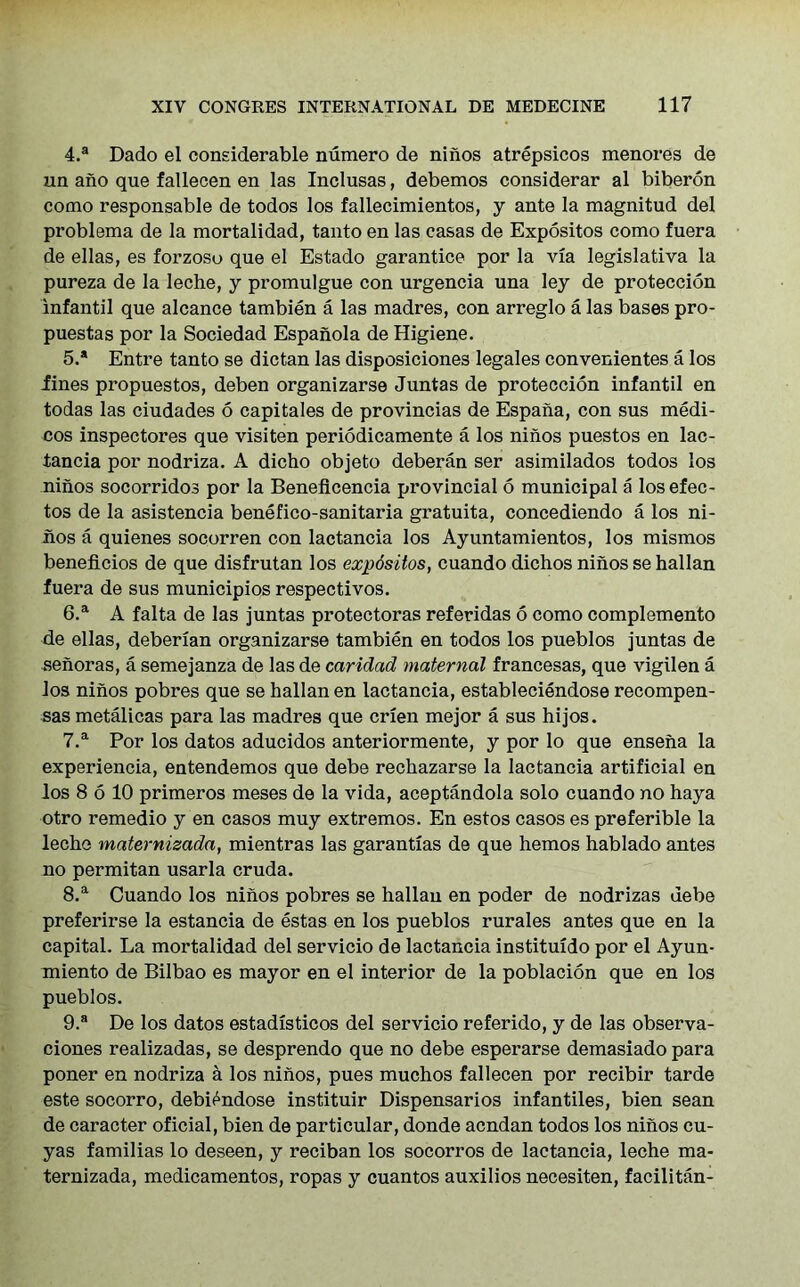 4. a Dado el considerable numero de ninos atrepsicos menores de un ano que fallecen en las Inclusas, debemos considerar al biberon como responsable de todos los fallecimientos, y ante la magnitud del problema de la mortalidad, tanto en las casas de Expositos como fuera de ellas, es forzoso que el Estado garantice por la via legislativa la pureza de la leche, y promulgue con urgencia una ley de proteccion infantil que alcance tambien a las madres, con arreglo a las bases pro- puestas por la Sociedad Espanola de Higiene. 5. * Entre tanto se dictan las disposiciones legales convenientes a los Jines propuestos, deben organizarse Juntas de proteccion infantil en todas las ciudades 6 capitales de provincias de Espana, con sus medi- cos inspectores que visiten periodicamente a los ninos puestos en lac- tancia por nodriza. A dicho objeto deberan ser asimilados todos los ninos socorridos por la Beneflcencia provincial 6 municipal a losefec- tos de la asistencia benefico-sanitaria gratuita, concediendo a los ni- iios a quienes socorren con lactancia los Ayuntamientos, los mismos beneficios de que disfrutan los expositos, cuando dichos ninos se hallan fuera de sus municipios respectivos. 6. a A falta de las juntas protectoras referidas 6 como complemento de ellas, deberian organizarse tambien en todos los pueblos juntas de senoras, a semejanza de las de caridad maternal francesas, que vigilen a Jos ninos pobres que se hallan en lactancia, estableciendose recompen- sas metalicas para las madres que crien mejor a sus hijos. 7. a Por los datos aducidos anteriormente, y por lo que enseiia la experiencia, entendemos que debe rechazarse la lactancia artificial en los 8 6 10 primeros meses de la vida, aceptandola solo cuando no haya otro remedio y en casos muy extremos. En estos casos es preferible la leche maternisada, mientras las garantias de que hemos hablado antes no permitan usarla cruda. 8. a Cuando los ninos pobres se hallan en poder de nodrizas debe preferirse la estancia de estas en los pueblos rurales antes que en la capital. La mortalidad del servicio de lactancia instituido por el Ayun- miento de Bilbao es mayor en el interior de la poblacion que en los pueblos. 9. a De los datos estadisticos del servicio referido, y de las observa- ciones realizadas, se desprendo que no debe esperarse demasiado para poner en nodriza a los ninos, pues muchos fallecen por recibir tarde este socorro, debi^ndose instituir Dispensarios infantiles, bien sean de caracter oficial, bien de particular, donde acndan todos los ninos cu- yas familias lo deseen, y reciban los socorros de lactancia, leche ma- ternizada, medicamentos, ropas y cuantos auxilios necesiten, facilitan-