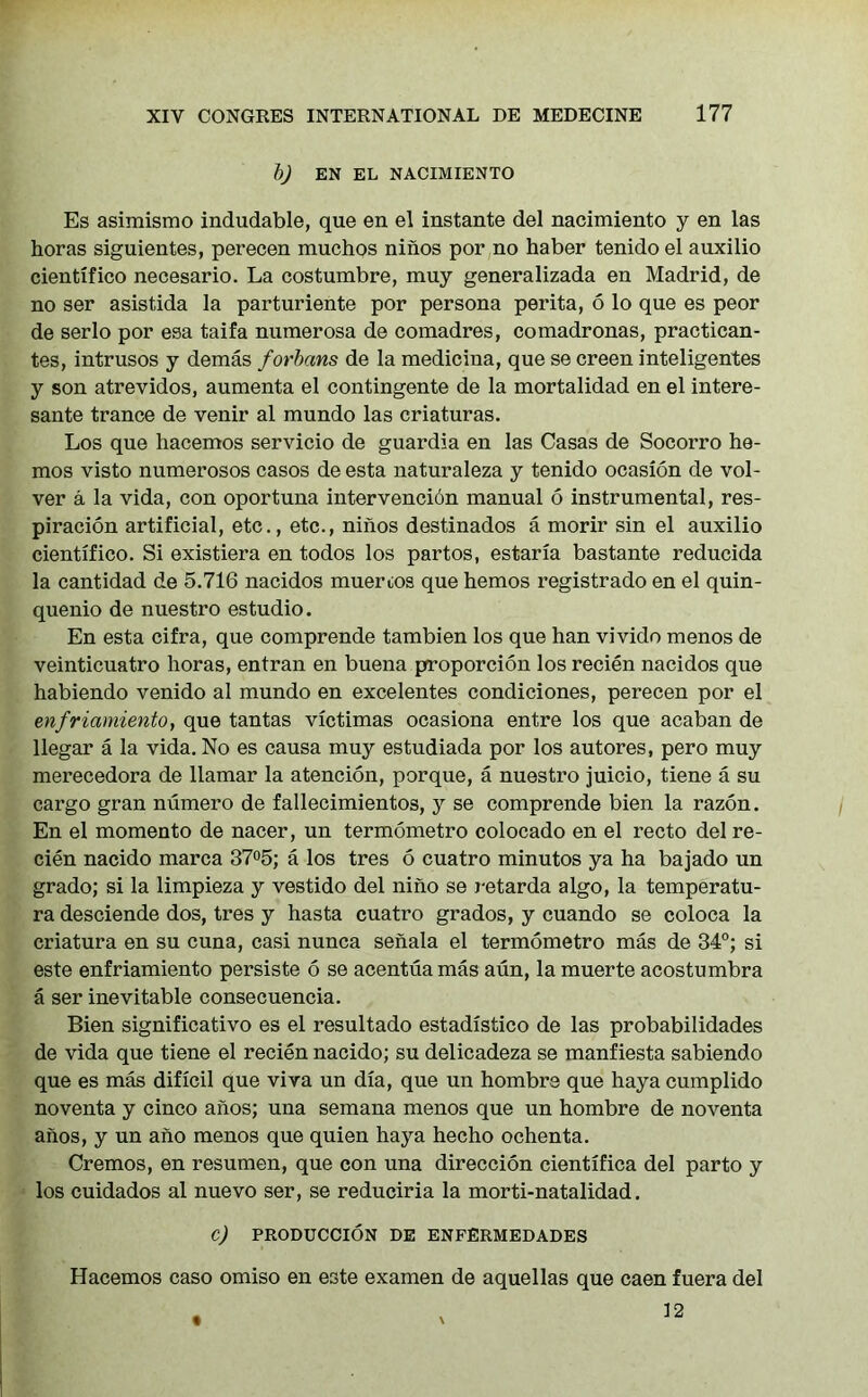 bj EN EL NACIMIENTO Es asimismo indudable, que en el instante del nacimiento y en las horas siguientes, perecen muchos niiios por no haber tenidoel auxilio cientifico necesario. La costumbre, muy generalizada en Madrid, de no ser asistida la parturiente por persona perita, 6 lo que es peor de serlo por esa taifa numerosa de comadres, comadronas, practican- tes, intrusos y demas forhans de la medicina, que se creen inteligentes y son atrevidos, aumenta el contingente de la mortalidad en el intere- sante trance de venir al mundo las criaturas. Los que hacemos servicio de guardia en las Casas de Socorro he- mos visto numerosos casos de esta naturaleza y tenido ocasion de vol- ver a la vida, con oportuna intervenci6n manual 6 instrumental, res- piration artificial, etc., etc., ninos destinados a morir sin el auxilio cientifico. Si existiera en todos los partos, estaria bastante reducida la cantidad de 5.716 nacidos muerios que hemos registrado en el quin- quenio de nuestro estudio. En esta cifra, que comprende tambien los que han vivido menos de veinticuatro horas, entran en buena proportion los recien nacidos que habiendo venido al mundo en excelentes condiciones, perecen por el enfriamiento, que tantas victimas ocasiona entre los que acaban de llegar a la vida. No es causa muy estudiada por los autores, pero muy merecedora de llamar la atencion, porque, a nuestro juicio, tiene a su cargo gran numero de fallecimientos, y se comprende bien la razon. En el momento de nacer, un termometro colocado en el recto del re- cien nacido marca 37°5; a los tres 6 cuatro minutos ya ha bajado un grado; si la limpieza y vestido del nino se retarda algo, la temperatu- ra desciende dos, tres y hasta cuatro grados, y cuando se coloca la criatura en su cuna, casi nunca senala el termometro mas de 34°; si este enfriamiento persiste 6 se acentua mas aun, la muerte acostumbra a ser inevitable consecuencia. Bien significativo es el resultado estadistico de las probabilidades de vida que tiene el recien nacido; su delicadeza se manfiesta sabiendo que es mas dificil que viva un dia, que un hombre que haya cumplido noventa y cinco anos; una semana menos que un hombre de noventa anos, y un ano menos que quien haya hecho ochenta. Cremos, en resumen, que con una direction cientifica del parto y los cuidados al nuevo ser, se reduciria la morti-natalidad. c) PRODUCCION DE ENFERMEDADES Hacemos caso omiso en este examen de aquellas que caen fuera del