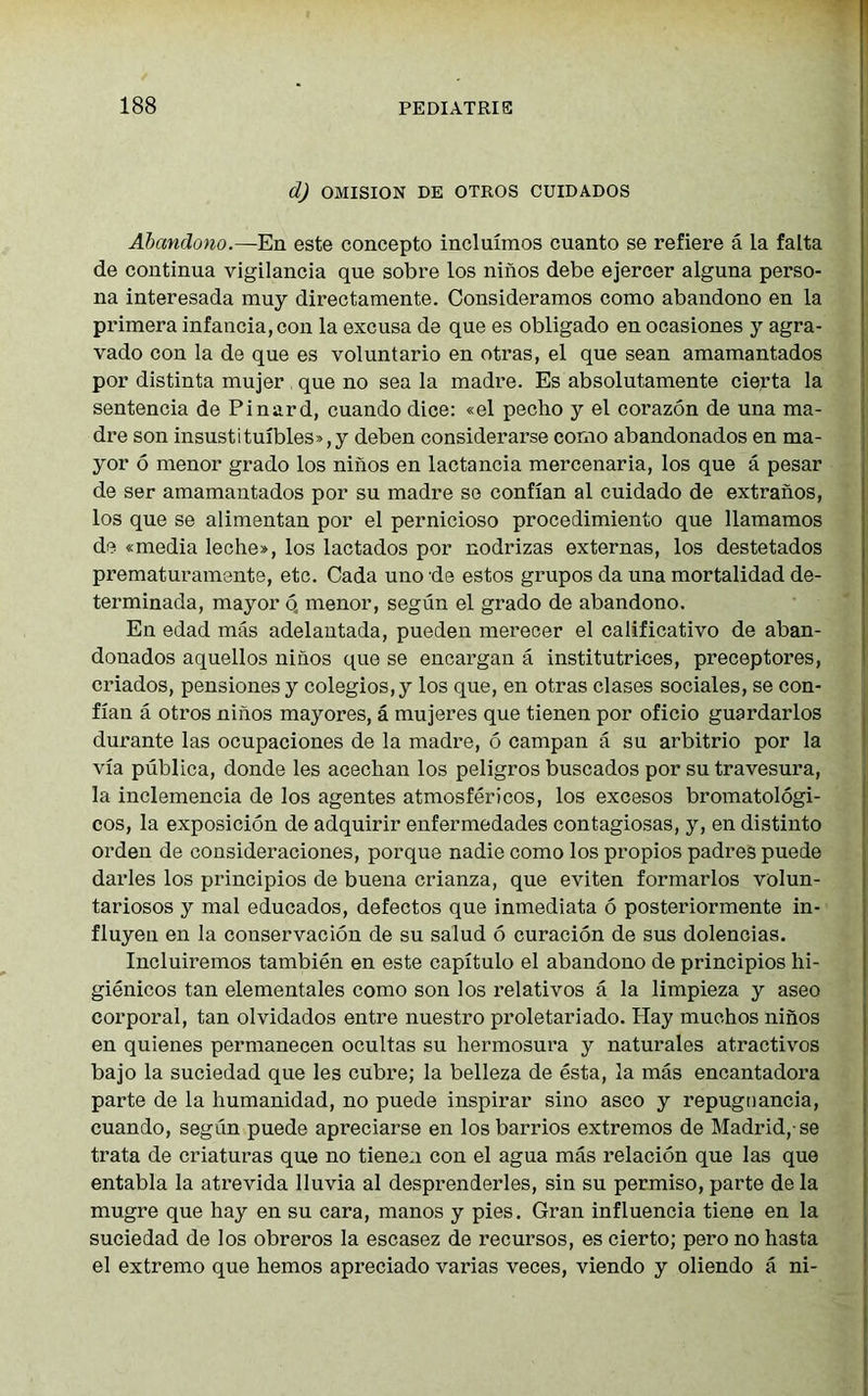 d) OMISION DE OTROS CUIDADOS Abandono.—En este concepto incluimos cuanto se refiere a la falta de continua vigilancia que sobre los ninos debe ejercer alguna perso- na interesada muy directamente. Consideramos como abandono en la primera infancia,con la excusa de que es obligado en ocasiones y agra- vado con la de que es voluntario en otras, el que sean amamantados por distinta mujer que no sea la madre. Es absolutamente cierta la sentencia de Pinard, cuando dice: «el pecho y el corazon de una ma- dre son insustituibles»,y deben considerarse como abandonados en ma- yor 6 menor grado los ninos en lactancia mercenaria, los que a pesar de ser amamantados por su madre se confian al cuidado de extranos, los que se alimentan por el pernicioso procedimiento que Uamamos de «media leche», los lactados por nodrizas externas, los destetados prematuramente, etc. Cada uno de estos grupos da una mortalidad de- terminada, mayor q menor, segun el grado de abandono. En edad mas adelantada, pueden merecer el calificativo de aban- douados aquellos ninos que se encargan a institutrices, preceptores, criados, pensiones y colegios,y los que, en otras clases sociales, se con- fian a otros ninos mayores, a mujeres que tienen por oficio guardarlos durante las ocupaciones de la madre, 6 campan a su arbitrio por la via publica, donde les acechan los peligros buscados por su travesura, la inclemencia de los agentes atmosfericos, los excesos bromatologi- cos, la exposicion de adquirir enfermedades contagiosas, y, en distinto orden de consideraciones, porque nadie como los propios padres puede darles los principios de buena crianza, que eviten formarlos volun- tariosos y mal educados, defectos que inmediata 6 posteriormente in- fluyen en la conservacion de su salud 6 curacion de sus dolencias. Incluiremos tambien en este capitulo el abandono de principios hi- gienicos tan elementales como son los relativos a la limpieza y aseo corporal, tan olvidados entre nuestro proletariado. Hay muehos ninos en quienes permanecen ocultas su hermosura y naturales atractivos bajo la suciedad que les cubre; la belleza de esta, la mas encantadora parte de la humanidad, no puede inspirar sino asco y repugoancia, cuando, segun puede apreciarse en los barrios extremos de Madrid,-se trata de criaturas que no tienen con el agua mas relacion que las que entabla la atrevida lluvia al desprenderles, sin su permiso, parte de la mugre que hay en su cara, manos y pies. Gran influencia tiene en la suciedad de los obreros la escasez de recursos, es cierto; pero no hasta el extremo que hemos apreciado varias veces, viendo y oliendo a ni-