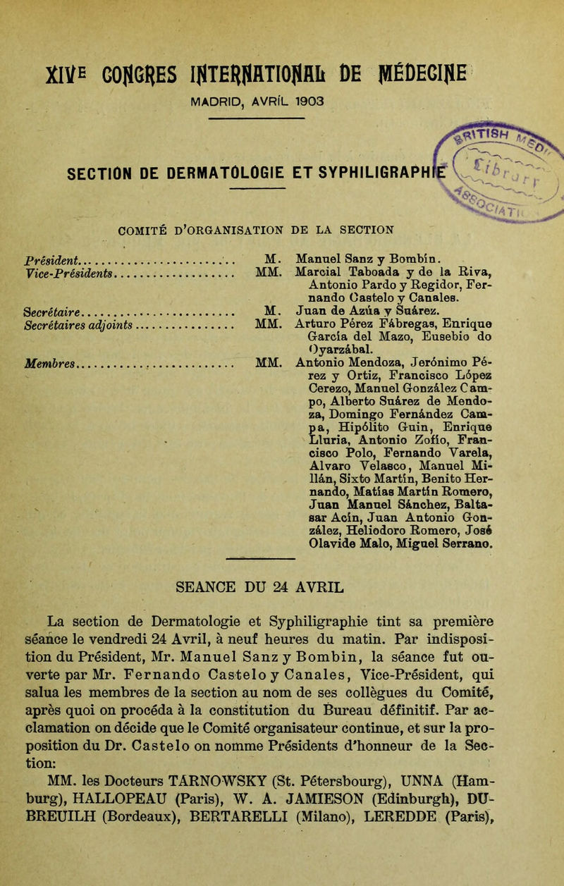 MADRID, AVRIL 1903 SECTION DE DERMATOLOGIE ET SYPHILIGRAPH COMITE D’ORGANISATION DE LA SECTION President M. Manuel Sanz y Bombin. Vice-Presidents MM. Marcial Taboada y do la Riva, Antonio Pardo y Regidor, Fer- nando Oastelo y Canales. Secretaire M. Juan de Azua y Su&rez. Secretaires adjoints MM. Arturo Perez Fabregas, Enrique Garcia del Mazo, Eusebio do Oyarzabal. Membres MM. Antonio Mendoza, Jerdnimo Pe- rez y Ortiz, Francisco L6pez Cerezo, Manuel Gonzilez Cam- po, Alberto Su&rez de Mendo- za, Domingo Fern&ndez Cam- pa, Hipdlito Guin, Enrique Lluria, Antonio Zofio, Fran- cisco Polo, Fernando Varela, Alvaro Velasco, Manuel Mi- llan, Sixto Martin, Benito Her- nando, Matias Martin Romero, Juan Manuel S&nchez, Balta- sar Acin, Juan Antonio Gon- zalez, Heliodoro Romero, Josi Olavide Malo, Miguel Serrano. SEANCE DU 24 AVRIL La section de Dermatologie et Syphiligraphie tint sa premiere seance le vendredi 24 Avril, a neuf heures du matin. Par indisposi- tion du President, Mr. Manuel Sanz y Bombin, la seance fut Oli- ver te par Mr. Fernando Castelo y Canales, Vice-President, qui salua les membres de la section au nom de ses collegues du Comite, apres quoi on proceda a la constitution du Bureau definitif. Par ac- clamation on decide que le Comite organisateur continue, et sur la pro- position du Dr. Castelo on nomme Presidents d'honneur de la Sec- tion: MM. les Docteurs TARNOWSKY (St. Petersbourg), UNNA (Ham- burg), HALLOPEAU (Paris), W. A. JAMIESON (Edinburgh), DU- BREUILH (Bordeaux), BERTARELLI (Milano), LEREDDE (Paris),