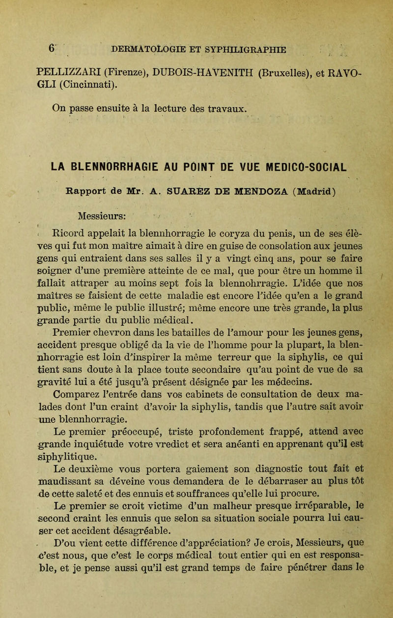 PELLIZZARI (Firenze), DUBOIS-HAVENITH (Bruxelles), et RAVO- GLI (Cincinnati). On passe ensuite a la lecture des travaux. LA BLENNORRHAGIE AU POINT DE VUE MEDICO-SOCIAL Rapport de Mr. A. SUAREZ DE MENDOZA (Madrid) Messieurs: t . ■ Ricord appelait la blennhorragie le coryza du penis, un de ses ele- ves qui fut mon maitre aimait a dire en guise de consolation aux jeunes gens qui entraient dans ses salles il y a vingt cinq ans, pour se faire soigner d’une premiere atteinte de ce mal, que pom' etre un homme il fallait attraper au moins sept fois la blennohrragie. L’idee que nos maitres se faisient de cette maladie est encore Pidee qu’en a le grand public, meme le public illustre; meme encore une tres grande, la plus grande partie du public medical. Premier chevron dans les batailles de Pamour pour les jeunes gens, accident presque oblige da la vie de Phomme pour la plupart, la blen- nhorragie est loin d’inspirer la meme terreur que la siphylis, ce qui tient sans doute a la place toute secondaire qu’au point de vue de sa gravite lui a ete jusqu’a present designee par les medecins. Comparez Pentree dans vos cabinets de consultation de deux ma- lades dont Pun craint d’avoir la siphylis, tandis que Pautre sait avoir une blennhorragie. Le premier preoccupe, triste profondement frappe, attend avec grande inquietude votre vredict et sera aneanti en apprenant qu’il est siphylitique. Le deuxieme vous portera gaiement son diagnostic tout fait et maudissant sa deveine vous demandera de le debarraser au plus tot de cette salete et des ennuis et souffrances qu’elle lui procure. Le premier se croit victime d’un malheur presque irreparable, le second craint les ennuis que selon sa situation sociale pourra lui cau- ser cet accident desagreable. D’ou vient cette difference depreciation? Je crois, Messieurs, que c’est nous, que c’est le corps medical tout entier qui en est responsa- ble, et je pense aussi qu’il est grand temps de faire penetrer dans le