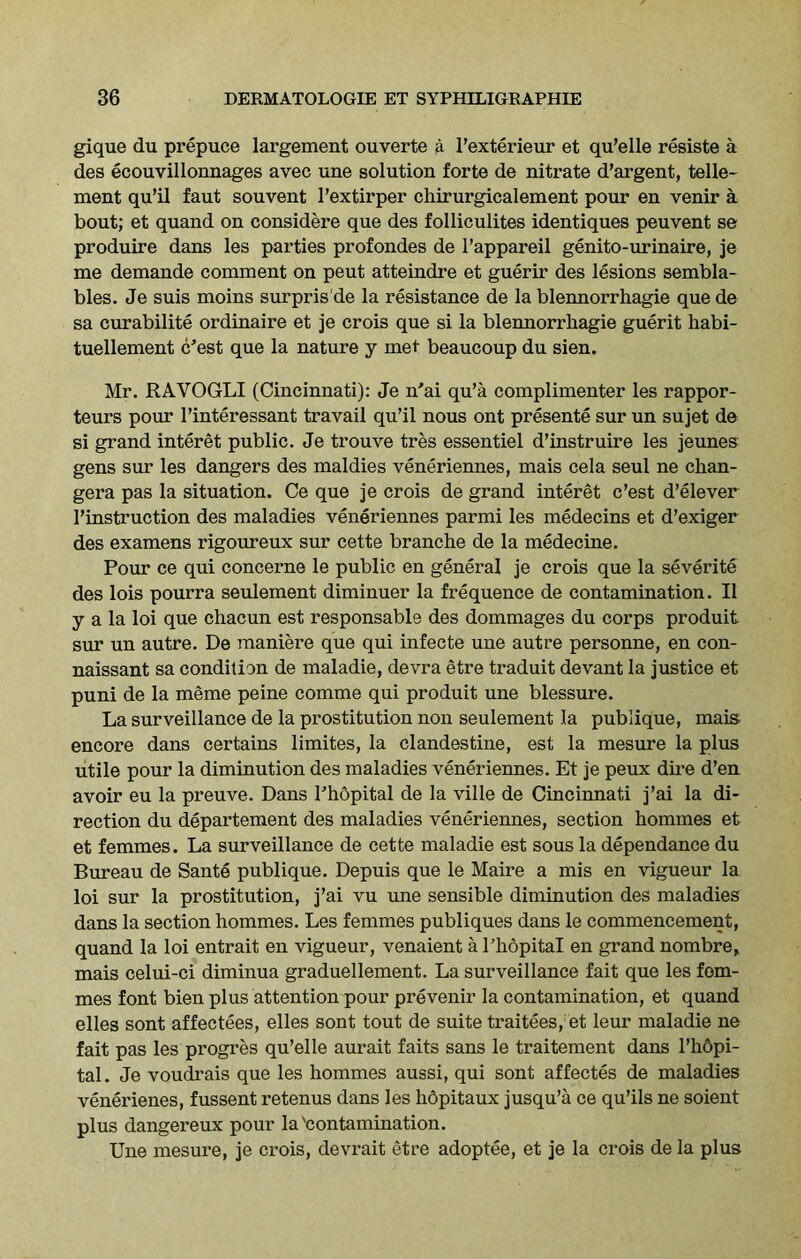 gique du prepuce largement ouverte a l’exterieur et qu’elle resiste a des ecouvillonnages avec une solution forte de nitrate d’argent, tene- ment qu’il faut souvent l’extirper chirurgicalement pour en venir a bout; et quand on considere que des folliculites identiques peuvent se produire dans les parties profondes de l’appareil genito-urinaire, je me demande comment on peut atteindre et guerir des lesions sembla- bles. Je suis moins surpris de la resistance de la blennorrhagie que de sa curabilite ordinaire et je crois que si la blennorrhagie guerit habi- tuellement c’est que la nature y met beaucoup du sien. Mr. RAVOGLI (Cincinnati): Je n'ai qu’a complimenter les rappor- teurs pour l’interessant travail qu’il nous ont presente sur un sujet de si grand interet public. Je trouve tres essentiel d’instruire les jeunes gens sur les dangers des maldies veneriennes, mais cela seul ne chan- gera pas la situation. Ce que je crois de grand interet c’est d’elever l’instruction des maladies veneriennes parmi les medecins et d’exiger des examens rigoureux sur cette branche de la medecine. Pour ce qui concerne le public en general je crois que la severite des lois pourra seulement diminuer la frequence de contamination. II y a la loi que chacun est responsable des dommages du corps produit sur un autre. De maniere que qui infecte une autre personne, en con- naissant sa condition de maladie, devra etre traduit devant la justice et puni de la meme peine comme qui produit une blessure. La surveillance de la prostitution non seulement la publique, mais encore dans certains limites, la clandestine, est la mesure la plus utile pour la diminution des maladies veneriennes. Et je peux dire d’en avoir eu la preuve. Dans I’hopital de la ville de Cincinnati j’ai la di- rection du departement des maladies veneriennes, section homines et et femmes. La surveillance de cette maladie est sous la dependance du Bureau de Sante publique. Depuis que le Maire a mis en vigueur la loi sur la prostitution, j’ai vu une sensible diminution des maladies dans la section hommes. Les femmes publiques dans le commencement, quand la loi entrait en vigueur, venaient a I’hopital en grand nombre, mais celui-ci diminua graduellement. La surveillance fait que les fom- mes font bien plus attention pour pre venir la contamination, et quand elles sont affectees, elles sont tout de suite traitees, et leur maladie ne fait pas les progres qu’elle aurait faits sans le traitement dans l’hdpi- tal. Je voudrais que les hommes aussi, qui sont affectes de maladies venerienes, fussent retenus dans les hopitaux jusqu’a ce qu’ils ne soient plus dangereux pour la'contamination. Une mesure, je crois, devrait etre adoptee, et je la crois de la plus