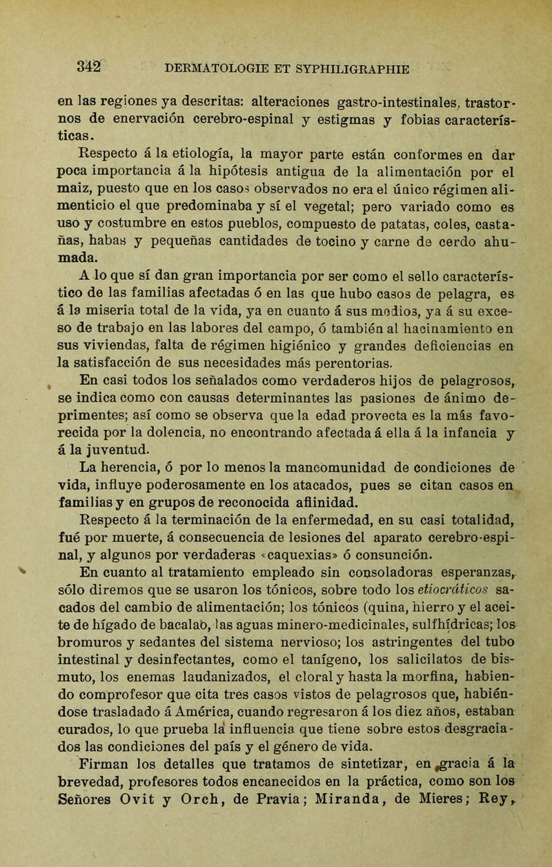 en las regiones ya descritas: alteraciones gastro-intestinales, trastor* nos de enervacion cerebro-espinal y estigmas y fobias caracteris- ticas. Respecto a la etiologia, la mayor parte estan conformes en dar poca importancia a la hipotesis antigua de la alimentacion por el maiz, puesto que en los casos observados no era el uaico regimen ali- menticio el que predominaba y si el vegetal; pero variado como es uso y costumbre en estos pueblos, compuesto de patatas, coles, casta- nas, habas y pequenas cantidades de tocino y carne de cerdo ahu- mada. A lo que si dan gran importancia por ser como el sello caracteris- tico de las familias afectadas 6 en las que hubo casos de pelagra, es a la miseria total de la vida, ya en cuanto a sus medios, ya a su exce- so de trabajo en las labores del campo, 6 tambien al hacinamiento en sus viviendas, falta de regimen higienico y grandes defLciencias en la satisfaction de sus necesidades mas perentorias. En casi todos los senalados como verdaderos hijos de pelagrosos, se indica como con causas determinantes las pasiones de animo de- primentes; asi como se observa que la edad provecta es la mas favo- recida por la dolencia, no encontrando afectada a ella a la infancia y a la juventud. La herencia, 6 por lo menos la mancomunidad de condiciones de vida, influye poderosamente en los atacados, pues se citan casos en familias y en grupos de reconocida afiinidad. Respecto a la termination de la enfermedad, en su casi totalidad, fue por muerte, a consecuencia de lesiones del aparato cerebro-espi- nal, y algunos por verdaderas <caquexias» 6 consuncion. En cuanto al tratamiento empleado sin consoladoras esperanzas, solo diremos que se usaron los tonicos, sobre todo los etiocrdticos sa- cados del cambio de alimentacion; los tonicos (quina, hierro y el acei- te de higado de bacalab, las aguas minero-medicinales, sulfhidricas; los bromuros y sedantes del sistema nervioso; los astringentes del tubo intestinal y desinfectantes, como el tanigeno, los salicilatos de bis- muto, los enemas laudanizados, el cloral y hasta la morflna, habien- do comprofesor que cita tres casos vistos de pelagrosos que, habien- dose trasladado a America, cuando regresaron a los diez anos, estaban curados, lo que prueba la influencia que tiene sobre estos desgracia- dos las condiciones del pais y el genero de vida. Firman los detalles que tratamos de sintetizar, en,gracia a la brevedad, profesores todos encanecidos en la practica, como son los Senores Ovit y Orch, de Pravia; Miranda, de Mieres; Rey^